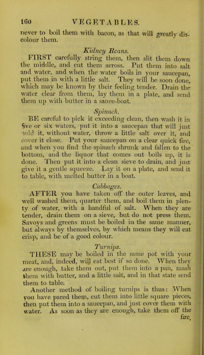 never to boil them with bacon, as that will greatly dis- colour them. Kidney Beans. FIRST carefully string them, then slit them down the middle, and cut them across. Put them into salt and water, and when the water boils in your saucepan, put them in with a little salt. They will be soon done, which may be known by their feeling tender. Drain the water clear from them, lay them in a plate, and send them up with butter in a sauce-boat. Spinach. BE careful to pick it exceeding clean, then wash it in ^ve or six waters, put it into a saucepan that will just aold it, without water, throw a little salt over it, and cover it close. Put your saucepan on a clear quick fire, and when you find the spinach shrunk and fallen to the bottom, and the liquor that comes out boils up, it is done. Then put it into a clean sieve to drain, and just give it a gentle squeeze. Lay it on a plate, and send it to table, with melted butter in a boat. Cabbages. AFTER you have taken off the outer leaves, and well washed them, quarter them, and boil them in plen- ty of water, with a handful of salt. When they are tender, drain them on a sieve, but do not press them. Savoys and greens must be boiled in the same manner, but always by themselves, by which means they will eat crisp, and be of a good colour. Turnips. THESE may be boiled in the same pot with your meat, and, indeed, will eat best if so done. When they are enough, take them out, put them into a pan, mash them with butter, and a little salt, and in that state send them to table. Another method of boiling turnips is thus: When you have pared them, cut them into little square pieces, then put them into a saucepan, and just cover them with water. As soon as they are enough, take them off the fire,
