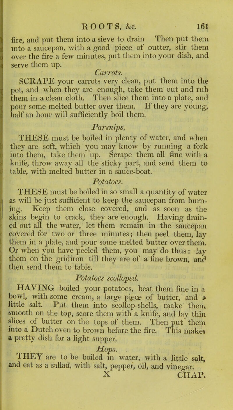 fire, and put them into a sieve to drain Then put tliem into a saucepan, with a good piece of outter, stir them over the fire a few minutes, put them into your dish, and serve them up. CaiTots. SCRAPE your carrots very clean, put them into the pot, and when they are enough, take them out and rub them in a clean cloth. Then slice them into a plate, and pour some melted butter over them. If they are young, half an hour will sufficiently boil them. Parsnips. THESE must be boiled in plenty of water, and when they are soft, which you may know by running a fork into them, take them up. Scrape them all fine with a knife, throw away all the sticky part, and send them to table, with melted butter in a sauce-boat. Potatoes. THESE must be boiled in so small a quantity of water ■ as will be just sufficient to keep t)ie saucepan from burn- ing. Keep them close covered, and as soon as the skins begin to crack, they are enough. Having drain- ed out all the water, let them remain in the saucepan covered for two or three minutes; then peel them, lay I them in a plate, and pour some melted butter over them, t Or when you have peeled them, you may do thus : lay 1 them on the gridiron till they are of a fine brown, and I then send them to table. ( I Potatoes scolloped. I HAVING boiled your potatoes, beat them fine in a I bowl, with some cream, a large pi^ce of butter, and ^ i little salt. Put them into scollop-shells, make them I Miiooth on the top, score them with a knife, and lay thin I slices of butter on the tops of them. Then put them 1 into a Hutch oven to brown before the fire. Tliis makes • a pretty dish for a light supper. Hops. THEY are to be boiled in water, with a little salt, 1 and eat as a sallad, with salt, pepper, oil, aiid vinegar. X CHAP.
