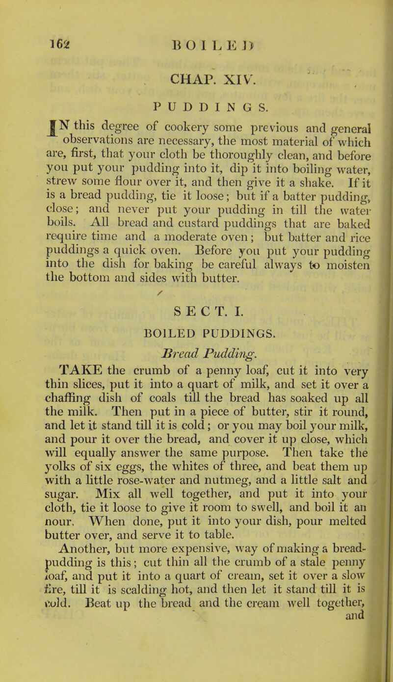 CHAP. XIV. PUDDINGS. this degree of cookery some previous and general observations are necessary, the most material of which are, first, that your cloth be thoroughly clean, and before you put your pudding into it, dip it into boiling water, strew some flour over it, and then give it a shake. If it is a bread pudding, tie it loose; but if a batter pudding, close; and never put your pudding in till the water boils. All bread and custard puddings that are baked require time and a moderate oven ; but batter and rice puddings a quick oven. Before you put your pudding into the dish for baking be careful always to moisten the bottom and sides with butter. S E C T. I. BOILED PUDDINGS. Bread Pudding. TAKE the crumb of a penny loaf, cut it into very thin slices, put it into a quart of milk, and set it over a chaffing dish of coals till the bread has soaked up all the milk. Then put in a piece of butter, stir it round, and let it stand till it is cold; or you may boil your milk, and pour it over the bread, and cover it up close, which will equally answer the same purpose. Then take the yolks of six eggs, the whites of three, and beat them up with a little rose-water and nutmeg, and a little salt and sugar. Mix all well together, and put it into your cloth, tie it loose to give it room to swell, and boil it an nour. When done, put it into your dish, pour melted butter over, and serve it to table. Another, but more expensive, way of making a bread- pudding is this; cut thin all the crumb of a stale penny loaf, and put it into a quart of cream, set it over a slow fire, till it is scalding hot, and then let it stand till it is cold. Beat up the bread and the cream well together, and
