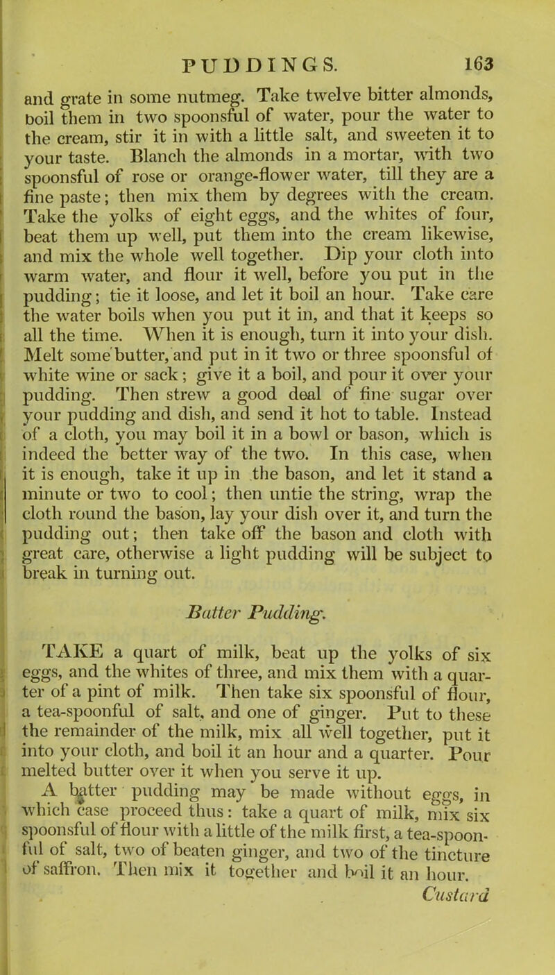 and grate in some nutmeg. Take twelve bitter almonds, boil them in two spoonsful of water, pour the water to the cream, stir it in with a little salt, and sweeten it to your taste. Blanch the almonds in a mortar, with two ! spoonsful of rose or orange-flower water, till they are a [ fine paste; then mix them by degrees with the cream. ' Take the yolks of eight eggs, and the whites of four, [ beat them up well, put them into the cream likewise, t and mix the whole well together. Dip your cloth into f warm water, and flour it well, before you put in the I pudding; tie it loose, and let it boil an hour. Take care } the water boils when you put it in, and that it keeps so i all the time. When it is enough, turn it into your dish, ! Melt some'butter, and put in it two or three spoonsful of ^ white wine or sack ; give it a boil, and pour it over your : pudding. Then strew a good deal of fine sugar over , your pudding and dish, and send it hot to table. Instead [ of a cloth, you may boil it in a bowl or bason, which is [ indeed the better way of the two. In this case, when ( it is enough, take it up in the bason, and let it stand a ( minute or two to cool; then untie the string, wrap the ■ cloth round the bason, lay your dish over it, and turn the ( pudding out; then take off the bason and cloth with •; great care, otherwise a light pudding will be subject to .( break in turning out. Batter Pudding. TAKE a quart of milk, beat up the yolks of six 1 eggs, and the whites of three, and mix them with a quar- j ter of a pint of milk. Then take six spoonsful of flour, a tea-spoonful of salt, and one of ginger. Put to these i the remainder of the milk, mix all well together, put it i into your cloth, and boil it an hour and a quarter. Pour * melted butter over it when you serve it up. A twitter pudding may be made without eggs, in which case proceed thus: take a quart of milk, mix six spoonsful of flour with a little of the milk first, a tea-spoon- ful of salt, two of beaten ginger, and two of the tincture i of saffron. Then mix it toirether and Mil it an hour. Custard
