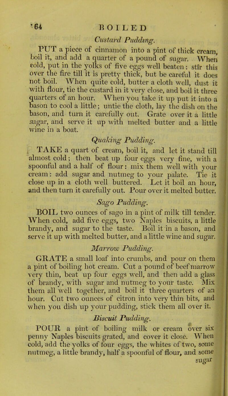 Custaf'd Pudding. PUT a piece of cinnamon into a pint of thick cream, boil it, and add a quarter of a pound of sugar. When cold, put in the yolks of five eggs well beaten: stir this over tlie fire till it is pretty thick, but be careful it does not boil. When quite cold, butter a cloth well, dust it with flour, tie the custard in it very close, and boil it three ' quarters of an hour. When you take it up put it into a bason to cool a little; untie the cloth, lay the dish on the bason, and turn it carefully out. Grate over it a little sugar, and serve it up with melted butter and a little wine in a boat. Quaking Pudding. I TAKE a quart of cream, boil it, and let it stand till almost cold; then beat up four eggs very fine, with a spoonful and a half of flour: mix them well with your cream: add sugar and nutmeg to your palate. Tie it close up in a cloth well buttered. Let it boil an hour, and then turn it carefully out. Pour over it melted butter. Sago Pudding. POIL two ounces of sago in a pint of milk till tender. ! When cold, add five eggs, two Naples biscuits, a little brandy, and sugar to the taste. Boil it in a bason, and serve it up with melted butter, and a little wine and sugar. Marrow Pudding. GRATE a small loaf into crumbs, and pour on them a pint of boiling hot cream. Cut a pound of beef marrow very thin, beat up four eggs well, and then add a glass | of brandy, with sugar and nutmeg to your taste. Mix i them all well together, and boil it three quarters of an ; hour. Cut two ounces of citron into very thin bits, and | when you dish up your pudding, stick them all over it. i Biscuit Pudding. POUR a pint of boiling milk or cream over six penny Naples biscuits grated, and cov'er it close. When cold, add the yolks of four eggs, the whites of two, some nutmeg, a little brandy, half a spoonful of flour, and some sugar