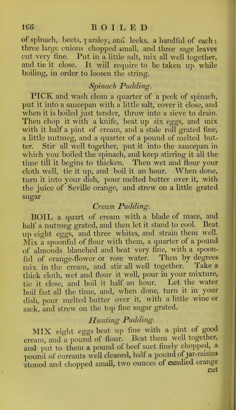 of spinach, beets, parsley, and leeks, a handful of each: three large onions chopped small, and three sage leaves cut very fine. Put in a little salt, mix all well together, and tie it close. It will require to be taken up while boiling, in order to loosen the string. Spinach Pudding. PICK and wash clean a quarter of a peck of spinach, put it into a saucepan with a little salt, cover it close, and \ when it is boiled just tender, throw into a sieve to drain. 1 Then chop it with a knife, beat up six eggs, and mix | with it half a pint of cream, and a stale roll grated fine, j a little nutmeg, and a quarter of a pound of melted but- ter. Stir all well together, put it into the saucepan in which you boiled the spinach, and keep stirring it all the time till it begins to thicken. Then wet and flour your cloth well, tie it up, and boil it an hour. When done, turn it into your dish, pour melted butter over it, with the juice of Seville orange, and strew on a little grated sugar Cream Pudding. BOIL a quart of cream with a blade of mace, and half a nutmeg grated, and then let it stand to cool. Beat u]3 eight eggs, and three whites, and strain them well. i JVIix a spoonful of flour with tliem, a quarter of a pound i of almonds blanched and beat very fine, with a spoon- ful of orange-flower or rose water. Alien by degrees mix in the cream, and stir all well together. 'lake a thick cloth, wet and flour it well, pour in your mixture, tie it close, and boil it half an hour. Let the water boil fast all the time, and, when done, turn it in your dish, pour melted butter over it, with a little wine or sack, and strew on the top fine sugar grated. Hunting Pudding. MIX eiglit eggs beat up fine with a pint of good cream, and a pound of flour. Beat them well together, and put to them a pound of beef suet finely chopped, a pound of currants well cleaned, half a pound of jar-iaisins koned and chopped small, two ounces of candied orange cut