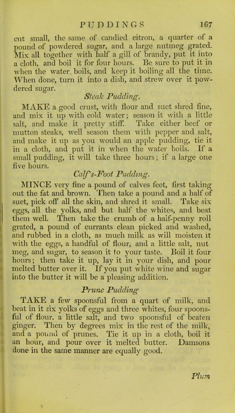 cut small, the same of candied citron, a quarter of a pound of powdered sugar, and a large nutmeg grated. INIix all together with half a gill of brandy, put it into a cloth, and boil it for four hours. Be sure to put it in when the water, boils, and keep it boiling all the time. When done, turn it into a dish, and strew over it pow- dered sugar. Steak Pudding. J^IAKE a good crust, with flour and suet shred fine, and mix it up with cold water; season it with a little salt, and make it pretty stiff*. Take either beef or mutton steaks, well season them with pepper and salt, and make it up as you would an apple pudding, tie it in a cloth, and put it in when the water boils. If a small pudding, it will take three hours; if a large one five hours. Calfs-Foot Pudding. MINCE very fine a pound of calves feet, first taking out the fat and brown. Then take a pound and a half of suet, pick off* all the skin, and shred it small. Take six eggs, all the yolks, and but half the whites, and beat them well. Then take the crumb of a half-penny roll grated, a pound of currants clean picked and washed, and rubbed in a cloth, as much milk as will moisten it with the eggs, a handful of flour, and a little salt, nut meg, and sugar, to season it to your taste. Boil it four hours; then take it up, lay it in your dish, and pour melted butter over it. If you put white wine and sugar into the butter it will be a pleasing addition. Prune Pudding TAKE a few spoonsful from a quart of milk, and beat in it six yolks of eggs and three whites, four spoons- ful of flour, a little salt, and two spoonsful of beaten ginger. Then by degrees mix in the rest of the milk, and a poiuid of prunes. Tie it up in a cloth, boil it an hour, and pour over it melted butter. Damsons done in the same manner are equally good. Plum