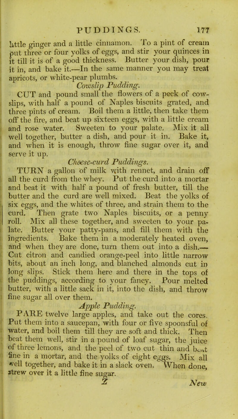 [ little ginger and a little cinnamon. To a pint of cream put three or four yolks of eggs, and stir your quinces in it till it is of a good thickness. Putter your dish, pour it in, and bake it.—In the same manner you may treat I apricots, or white-pear plumbs. Cowslip Pudding. CUT and pound small the flowers of a peck of cow- : slips, with half a pound of Naples biscuits grated, and three pints of cream. Boil them a little, then take them I off the fire, and beat up sixteen eggs, with a little cream and rose water. Sweeten to your palate. Mix it all I well together, butter a dish, and pour it in. Bake it, and when it is enough, throw fine sugar over it, and i serve it up. Choese-curd Puddings. TURN a gallon of milk with rennet, and drain off i all the curd from the whey. Put the curd into a mortar I and beat it with half a pound of fresh butter, till the I butter and the curd are well mixed. Beat the yolks of i six eggs, and the whites of three, and strain them to the { curd. Then grate two Naples biscuits, or a penny ; roll. Mix all these together, and sweeten to your pa- ) late. Butter your patty-pans, and fill them with the [ ingredients. Bake them in a moderately heated oven, I and when they are done, turn them out into a dish.— Cut citron and candied orange-peel into little narrow i bits, about an inch long, and blanched almonds cut in long slips. Stick them here and there in the tops of I the puddings, according to your fancy. Pour melted I butter, with a little sack in it, into the dish, and throw i fine sugar all over them. Apple Pudding. P ARE twelve large apples, and take out the cores. Put them into a saucepan, with four or five spoonsful of water, and boil them till they are soft and thick, l^hen beat them well, stir in a pound of loaf sugar, the juice of three lemons, and the peel of two cut thin and bo^t fine in a mortar, and the yolks of eight eggs. Mix all *vell together, and bake it in a slack oven. W^hen done, strew over it a little fine sugar. Z New