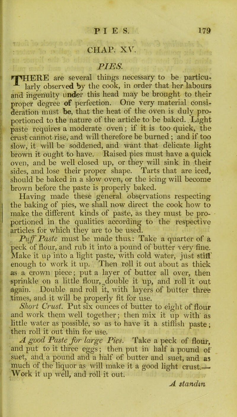 PIES. * ^HERE are several things necessary to be particu- larly observed by the cook, in ordei’ that her labours E and ingenuity under this head may be brought to their I proper degree of perfection. One very material consi- * deration must be, that the heat of the oven is duly pro- ] portioned to the nature of the article to be baked. Light j paste requires a moderate oven; if it is too quick, the f crust carinot rise, and will therefore be burned; and if too slow, it will be soddened, and want that delicate light ( brown it ought to have. Raised pies must have a quick ( oven, and be well closed up, or they will sink in their ^ sides, and lose their proper shape. Tarts that are iced, I should be baked in a slow oven, or the icing will become brown before the paste is properly baked. Having made these general observations respecting the baking of pies, we shall now dkect the cook how to r make the different kinds of paste, as they must be pro- portioned in the qualities according to the respective f articles for which they are to be used. Puff Paste must be made thua: Take a quarter of a peck of flour, and rub it into a pound of butter very fine. ‘ Make it up into a light paste, with cold water, just stifl' enough to work it up. Then roll it out about as thick i as a crown piece; put a layer of butter all over, then i sprinkle on a little flour, ^double it up, and roll it out ! again. Double and roll it, with layers of butter three times, and it will be properly fit for use. Shoi't Crust. Put six ounces of butter to eight of flour and work them well together; then mix it up with as little water as possible, so as to have it a stiffish paste; then roll it out thin for use. A good Paste for large Pies. Take a peck of flour, and put to it three eggs; then put in half a pound of suet, and a pound and a half of butter and suet, and as much of the liquor as will make it a good light crust.-— .Work it up well, and roll it out. A standm