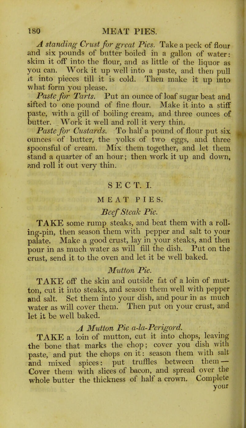 A standing Crust for great Pies. Take a peck of flour and six pounds of butter boiled in a gallon of water: skim it off into the flour, and as little of the liquor as you can. Work it up well into a paste, and then pull it into pieces till it is cold. Then make it up into what form you please. Paste for Tarts. Put an ounce of loaf sugar beat and sifted to one pound of fine flour. Make it into a stiff paste, with a gill of boiling cream, and three ounces of butter. ^ Work it well and roll it very thin. Paste for Custards. To half a pound of flour put six ounces of butter, the yolks of two eggs, and three spoonsful of cream. Mix them together, and let them stand a quarter of an hour; then work it up and down, and roll it out very thin. SECT. I. MEAT PIES. Beef Steak Pie. TAKE some rump steaks, and beat them with a roll- ing-pin, then season them with pepper and salt to your palate. Make a good crust, lay in your steaks, and then pour in as much water as will fill the dish. Put on the crust, send it to the oven and let it be well baked. Mutton Pie. TAKE off the skin and outside fat of a loin of mut- ton, cut it into steaks, and season them well with pepper and salt. Set them into your dish, and pour in as much water as will cover them. Then put on your crust, and let it be well baked. A Mutton Pie a-la-Perigord. TAKE a loin of mutton, cut it into chops, leaving the bone that marks the chop; cover you dish with paste, and put the chops on it: season them with salt and mixed spices: put truffles between them Cover them with slices of bacon, and spread over the whole butter the thickness of half a crown. Complete your