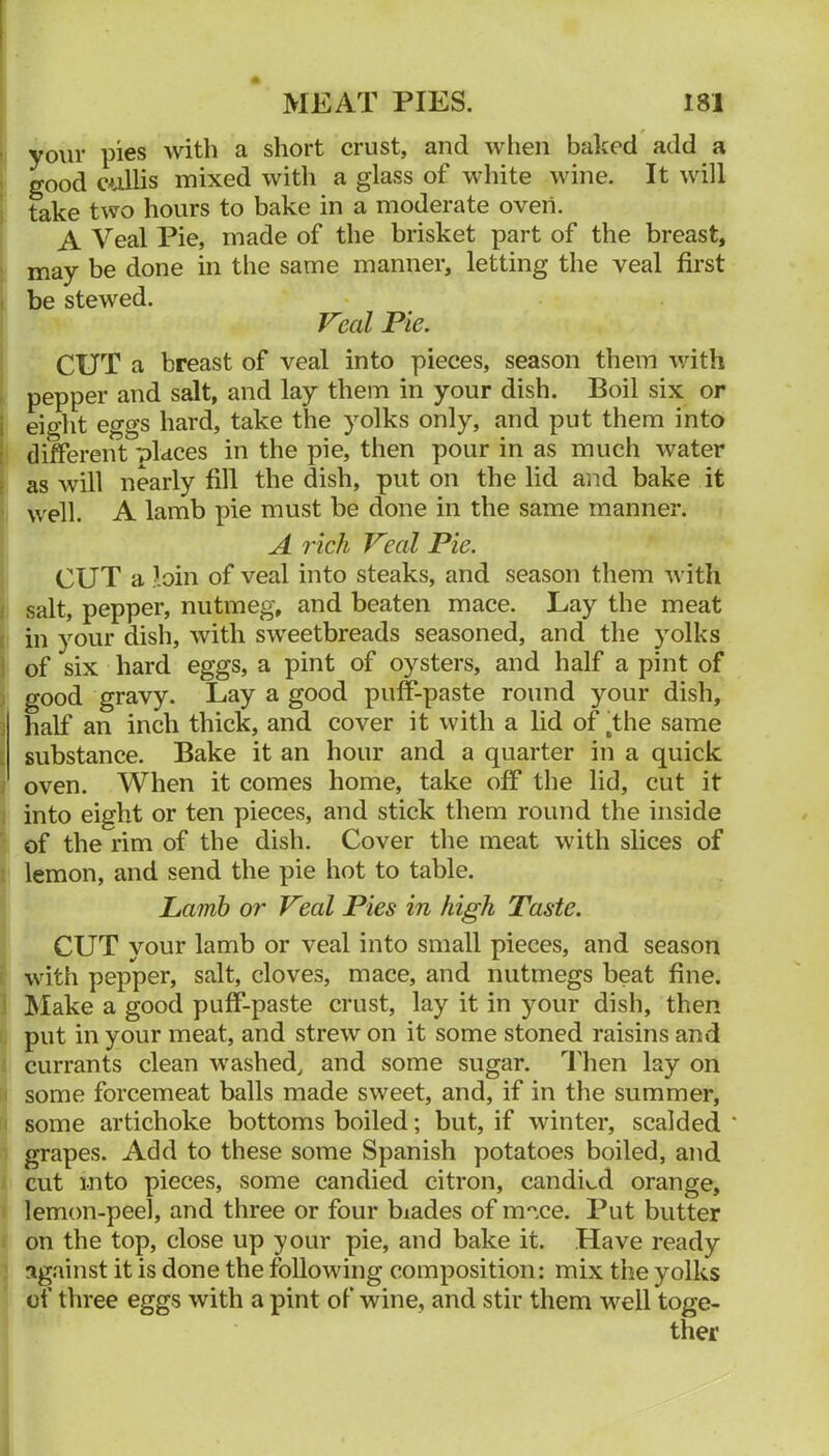 t your pies with a short crust, and when baked add a ' good cullis mixed with a glass of white wine. It will i take two hours to bake in a moderate oven. A Veal Pie, made of the brisket part of the breast, ' may be done in the same manner, letting the veal first I be stewed. Veal Pie. CUT a breast of veal into pieces, season them with h pepper and salt, and lay them in your dish. Boil six or j eight eggs hard, take the yolks only, and put them into i different 'olaces in the pie, then pour in as much water ! as will nearly fill the dish, put on the lid and bake it ' well. A lamb pie must be done in the same manner. A rich Veal Pie. CUT a loin of veal into steaks, and season them with / salt, pepper, nutmeg, and beaten mace. Lay the meat I in your dish, with sweetbreads seasoned, and the yolks ] of six hard eggs, a pint of oysters, and half a pint of ) good gravy. Lay a good puff-paste round your dish, 1 half an inch thick, and cover it with a lid off the same [ substance. Bake it an hour and a quarter in a quick ; oven. When it comes home, take off the lid, cut it I into eight or ten pieces, and stick them round the inside ' of the rim of the dish. Cover the meat with slices of I lemon, and send the pie hot to table. Lamh or Veal Pies in high Taste. CUT your lamb or veal into small pieces, and season i with pepper, salt, cloves, mace, and nutmegs beat fine. ] Make a good puff-paste crust, lay it in your dish, then !, put in your meat, and strew on it some stoned raisins and ' currants clean washed^ and some sugar. 1'hen lay on I some forcemeat balls made sweet, and, if in the summer, I some artichoke bottoms boiled; but, if winter, scalded' grapes. Add to these some Spanish potatoes boiled, and ^ cut into pieces, some candied citron, candied orange, I lemon-peel, and three or four biades of m'^ce. Put butter on the top, close up your pie, and bake it. Have ready ! against it is done the following composition: mix the yolks of three eggs with a pint of wine, and stir them well toge- ther