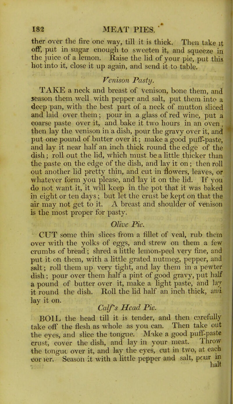 ther over the fire one way, till it is thick. Then take it off, put in sugar enough to sweeten it, and squeeze in the juice of a lemon. Raise the lid of your pie, put this hot into it, close it up again, and send it to table. Venison Pasty. TAKE a neck and breast of venison, bone them, and season them well with pepper and salt, put them into a deep pan, with the best part of a neck of mutton sliced and laid over them; pour in a glass of red wine, put a coarse paste over it, and bake it two hours in an oven, then lay the venison in a dish, pour the gravy over it, and put one pound of butter over it; make a good puff-paste, and lay it near half an inch thick round the edge of the dish ; roll out the lid, which must be a little thicker than the paste on the edge of the dish, and lay it on ; then roll out another lid pretty thin, and cut in flowers, leaves, or whatever form you please, and lay it on the lid. If you do not want it, it will keep in the pot that it was baked in eight or ten days; but let the crust be kept on that the air may not get to it. A breast and shoulder of venison is the most proper for pasty. Olive Pie. CUT some thin slices from a fillet of veal, rub them over with the yolks of eggs, and strew on them a few crumbs of bread; shred a little lemon-peel very fine, and put it on them, with a little grated nutmeg, pepper, and sjilt; roll them up very tight, and lay them in a pewter dish; pour over them half a pint of good gravy, put half a pound of butter over it, make a light paste, and la;;^ it round the dish. Roll the lid half an inch thick, and lay it on. Calf's Head Pie. BOIL the head till it is tender, and then c.arefully take off the flesh as whole as you can. Then take out the eyes, and slice the tongue. Make a good puff-paste crust, cover the dish, and lay in your meat. Throw the tongue over it, and lay the eyes, cut in two, at each cor ler. Season it with a little pepper and salt, pour in