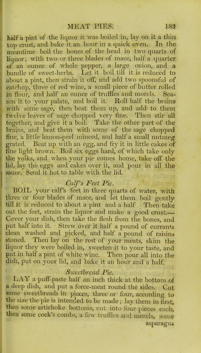 5 half a pint of the liquor it was boiled in, lay oji it a thin : top crust, and bake it an hour in a quick oven. In the I meantime boil the bones of the liead in two quarts of j liquor, with two or three blades of mace, half a quarter ] of an ounce of whole pepper, a large onion, and a I bundle of sweet-herbs. Let it boil till it is reduced to j about a pint, then strain it off, and add two spoonsful of f catchup, three of red wine, a small piece of butter rolled ( in flour, and half an ounce of truffles and morels. Sea- < son it to your palate, and boil it. Roll half the brains ' with some sage, then beat them up, and add to them i twelve leaves of sage chopped very fine. Then stir all ( together, and give it a boil. Take the other part of the  brains, and beat them with some of the sage chopped 1 fine, a little lemon-peel minced, and half a small nutmeg 1 grated. Beat up with an egg, and fry it in little cakes of I fine light brown. Boil six eggs hard, of which take only f the yolks, and when your pie comes home, take off the ) lid, lay the eggs and cakes over it, and pour in all the sauce. Send it hot to table with the lid. Calf's Feet Pie. BOIL your calf’s feet in three quarts of water, with i three or four blades of mace, and let them boil gently I till it is reduced to about a pint and a half Then take : out the feet, strain the liquor and make a good crust.— ; Cover your dish, then take the flesh from the bones, and . put half into it. Strew over it half a pound of currants } clean washed and picked, and half a pound of raisins I stoned. Then lay on the rest of your meats, skim the liquor they were boiled in, sweeten it to your taste, and put in half a pint of white wine. Then pour all into the dish, put on your lid, and bake it an hour and a half. Sweetbread Pie. LAY a puff-paste half an inch thick at the bottom of a deep dish, and put a force-meat round the sides. Cut ' some sweetbreads in pieces, three or four, according to the size the pie is intended to be made; lay them in first, then some artichoke bottoms, cut into four pieces each, then some cock’s combs, a few truffles and morels, some asparagug