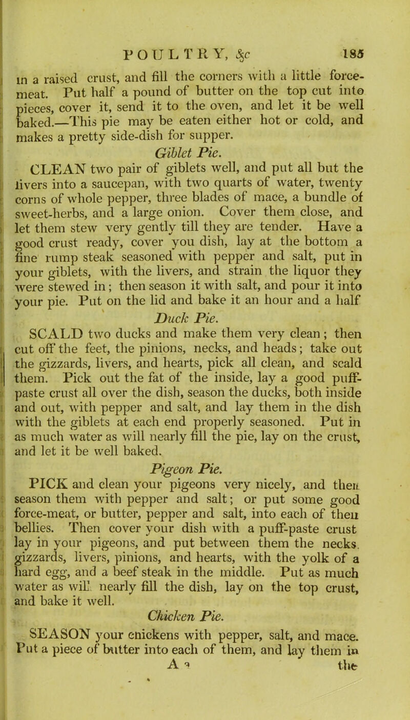 j in a raised crust, and fill the corners with a little force- meat. Put half a pound of butter on the top cut into : pieces, cover it, send it to the oven, and let it be well I baked.—This pie may be eaten either hot or cold, and : makes a pretty side-dish for supper. Gihlet Pie. CLEAN two pair of giblets well, and put all but the : livers into a saucepan, with two quarts of water, twenty : corns of whole pepper, three blades of mace, a bundle of , sweet-herbs, and a large onion. Cover them close, and I let them stew very gently till they are tender. Have a ; good crust ready, cover you dish, lay at the bottom a ) fine rump steak seasoned with pepper and salt, put in • your giblets, with the livers, and strain the liquor they j were stewed in; then season it with salt, and pour it into ■ your pie. Put on the lid and bake it an hour and a half Duck Pie. SCALD two ducks and make them very clean; then r cut off* the feet, the pinions, necks, and heads; take out I the gizzards, livers, and hearts, pick all clean, and scald 1 them. Pick out the fat of the inside, lay a good puff*- ;> paste crust all over the dish, season the ducks, both inside i and out, with pepper and salt, and lay them in the dish with the giblets at each end properly seasoned. Put in ; as much water as will nearly fill the pie, lay on the crust, ! and let it be well baked. Pigeon Pie. PICK and clean your pigeons very nicely, and theu f season them with pepper and salt; or put some good ( force-meat, or butter, pepper and salt, into each of then j bellies. Then cover your dish with a pufF-paste crust : lay in your pigeons, and put between them the necks, i gizzards, livers, pinions, and hearts, with the yolk of a j hard egg, and a beef steak in the middle. Put as much water as wiE netu-ly fill the dish, lay on the top crust, and bake it well. Chicken Pie. SEASON your enickens with pepper, salt, and mace. Put a piece of butter into each of them, and lay them in A the