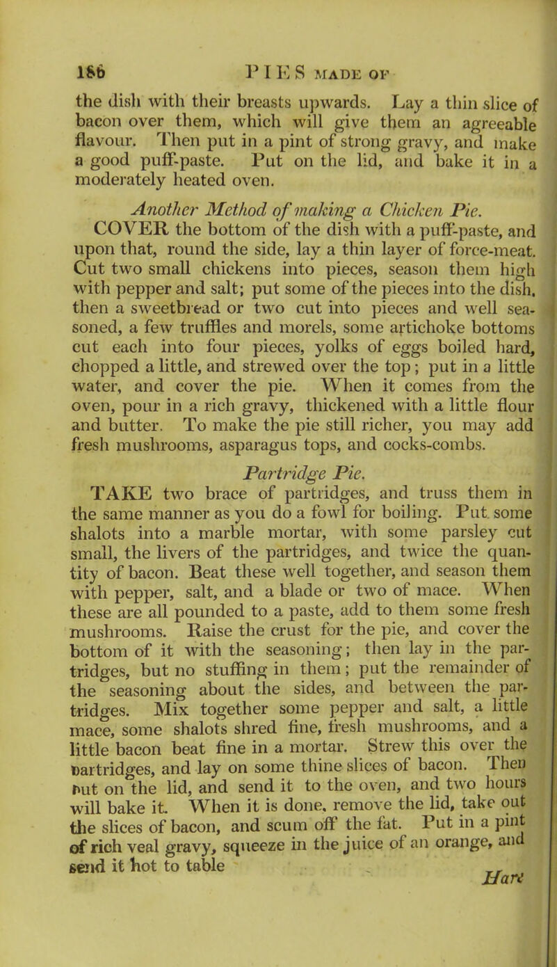 the dish with their breasts upwards. Lay a thin slice of bacon over them, which will give them an agreeable flavour. Then put in a pint of strong gravy, and make a good pufF-paste. Put on the lid, and bake it in a moderately heated oven. Another Method of making a Chicken Pie. COVER the bottom of the dish with a puff-paste, and upon that, round the side, lay a thin layer of force-meat. Cut two small chickens into pieces, season them high with pepper and salt; put some of the pieces into the dish, then a sweetbread or two cut into pieces and well sea- soned, a few truffles and morels, some ai’tichoke bottoms cut each into four pieces, yolks of eggs boiled hard, chopped a little, and strewed over the top; put in a little water, and cover the pie. When it comes from the oven, pour in a rich gravy, thickened with a little flour and butter. To make the pie still richer, you may add fresh mushrooms, asparagus tops, and cocks-combs. Partridge Pie. TAKE two brace of partridges, and truss them in the same manner as you do a fowl for boiling. Put, some shalots into a marble mortar, with some parsley cut small, the livers of the partridges, and twice the quan- tity of bacon. Beat these well together, and season them with pepper, salt, and a blade or two of mace. When these are all pounded to a paste, add to them some fresh mushrooms. Raise the crust for the pie, and cover the bottom of it with the seasoning; then lay in the par- tridges, but no stuffing in them ; put the remainder of the seasoning about the sides, and between the par- tridges. Mix together some pepper and salt, a little mace, some shalots shred ffne, fresh mushrooms, and a little bacon beat fine in a mortar. Strew this over the Daitridges, and lay on some thine slices of bacon. Then nut on the lid, and send it to the oven, and two hours will bake it When it is done, remove the lid, take out the slices of bacon, and scum off the fat. Put in a pint of rich veal gravy, squeeze in the juice of an orange, and send it hot to table ,