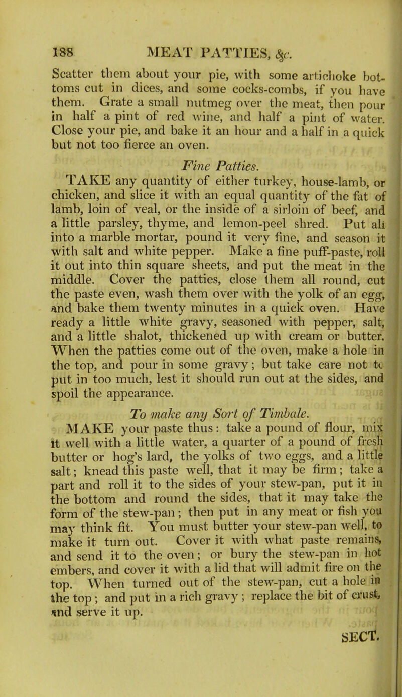 MEAT PATTIES, S^c. Scatter them about your pie, with some arlieiioke bot- toms cut in dices, and some cocks-cornbs, if you have them. Grate a small nutmeg over tlie meat, then pour in half a pint of red wine, and half a pint of water. Close your pie, and bake it an hour and a half in a quick but not too fierce an oven. Fme Patties. TAKE any quantity of either turkey, house-lamb, or chicken, and slice it with an equal quantity of the fat of lamb, loin of veal, or the inside of a sirloin of beef, and a little parsley, thyme, and lemon-peel shred. Put all into a marble mortar, pound it very fine, and season it with salt and white pepper. Make a fine pufF-paste, roll it out into thin square sheets, and put the meat in the middle. Cover the patties, close them all round, cut the paste even, wash them over with the yolk of an egg, and bake them twenty minutes in a quick oven. Have ready a little white gravy, seasoned with pepper, salt, and a little shalot, thickened up with cream or butter. When the patties come out of the oven, make a hole in the top, and pour in some gravy; but take care not tt put in too much, lest it should run out at the sides, and spoil the appearance. To make any Sort of Timbale. MAKE your paste thus ; take a pound of flour, mix it well with a little water, a quarter of a pound of fresh butter or hog’s lard, the yolks of two eggs, and a little salt; knead this paste well, that it may be firm; take a part and roll it to the sides of your stew-pan, put it in the bottom and round the sides, that it may take the form of the stew-pan; then put in any meat or fish you may think fit. You must butter your stew-pan well, to make it turn out. Cover it with what paste remains, and send it to the oven; or bury the stew-pan in hot embers, and cover it with a lid that will admit fire on the top. When turned out of the stew-pan, cut a hole in the top; and put in a rich gravy; replace the bit of crust, ^nd serve it up. sect.