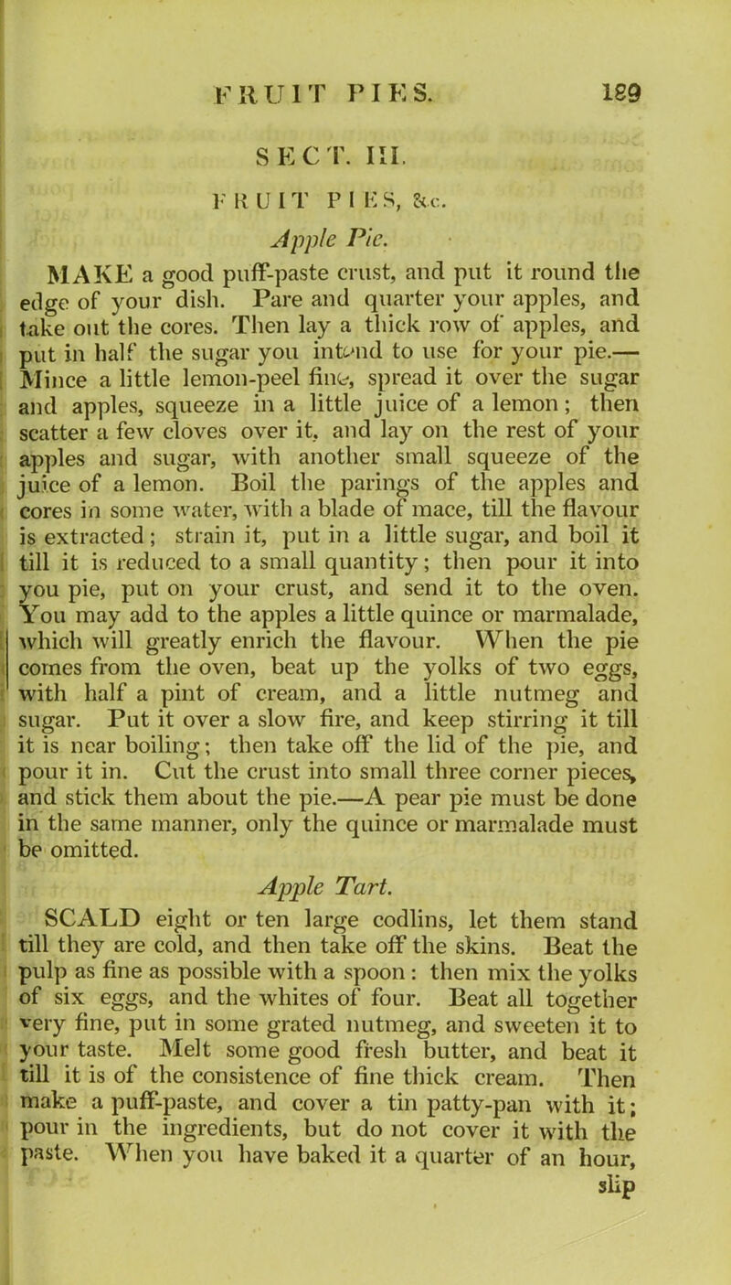 SECT. III. V K U I T P I K S, Apple Pic. MAKE a good puff-paste crust, aud put it round the edge of your dish. Pare and quarter your apples, and I Uike out tlie cores. Then lay a thick row of apples, and I put in half the sugar you intcnid to use for your pie.— I Mince a little lemon-peel fint*, spread it over the sugar and apples, squeeze in a little juice of a lemon; then : scatter a few cloves over it, and lay on the rest of your : apples and sugar, with another small squeeze of the . juice of a lemon. Boil the parings of the apples and ( cores in some water, with a blade of mace, till the flavour is extracted ; strain it, put in a little sugar, and boil it 1 till it is reduced to a small quantity; then pour it into : you pie, put on your crust, and send it to the oven. You may add to the apples a little quince or marmalade, [ which will greatly enrich the flavour. When the pie ( comes from the oven, beat up the yolks of two eggs, I with half a pint of cream, and a little nutmeg and : sugar. Put it over a slow fire, and keep stirring it till it is near boiling; then take off the lid of the ])ie, and ( pour it in. Cut the crust into small three corner pieces^ i and stick them about the pie.—A pear pie must be done in the same manner, only the quince or marmalade must ‘ be omitted. Apple Tart. SCALD eight or ten large codlins, let them stand i till they are cold, and then take off the skins. Beat the I pulp as fine as possible with a spoon : then mix the yolks of six eggs, and the whites of four. Beat all together ' very fine, put in some grated nutmeg, and sweeten it to - your taste. Melt some good fresh butter, and beat it till it is of the consistence of fine thick cream. Then make a puff-paste, and cover a tin patty-pan with it; pour in the ingredients, but do not cover it with the paste. When you have baked it a quarter of an hour, slip