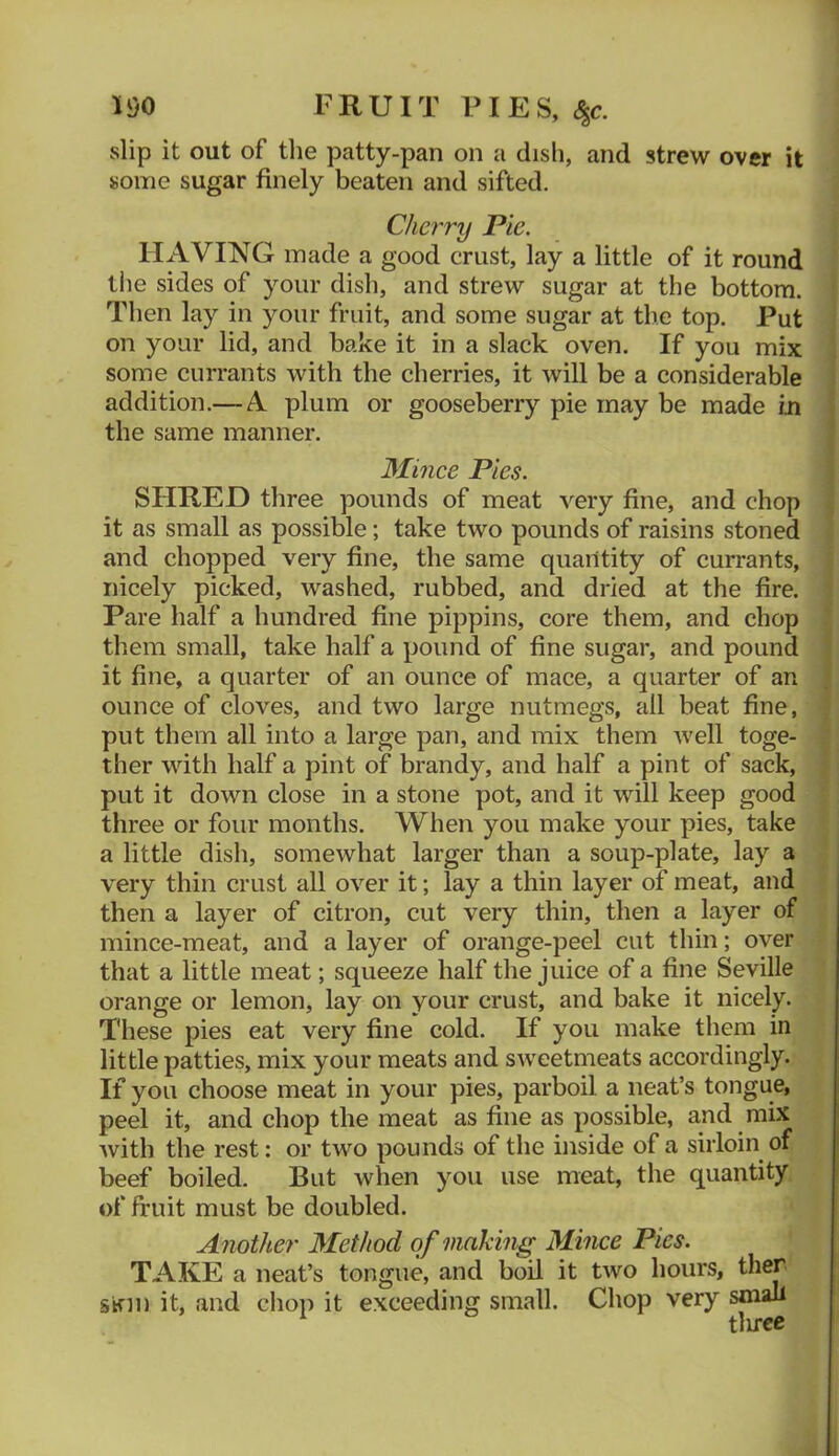 li)0 FRUIT PIES, ^c. slip it out of tlie patty-pan on a dish, and strew over it some sugar finely beaten and sifted. Cherry Pic. HAVING made a good crust, lay a little of it round the sides of your dish, and strew sugar at the bottom. Then lay in your fruit, and some sugar at the top. Put on your lid, and bake it in a slack oven. If you mix some currants with the cherries, it will be a considerable addition.— A plum or gooseberry pie may be made m the same manner. Mince Pies. SHRED three pounds of meat very fine, and chop it as small as possible; take two pounds of raisins stoned and chopped very fine, the same quantity of currants, nicely picked, washed, rubbed, and dried at the fire. Pare half a hundred fine pippins, core them, and chop them small, take half a pound of fine sugar, and pound it fine, a quarter of an ounce of mace, a quarter of an ounce of cloves, and two large nutmegs, all beat fine, put them all into a large pan, and mix them well toge- ther with half a pint of brandy, and half a pint of sack, put it down close in a stone pot, and it will keep good three or four months. When you make your pies, take a little dish, somewhat larger than a soup-plate, lay a very thin crust all over it; lay a thin layer of meat, and then a layer of citron, cut very thin, then a layer of mince-meat, and a layer of orange-peel cut thin; over that a little meat; squeeze half the juice of a fine Seville orange or lemon, lay on your crust, and bake it nicely. These pies eat very fine cold. If you make them in little patties, mix your meats and sweetmeats accordingly. If you choose meat in your pies, parboil a neat’s tongue, peel it, and chop the meat as fine as possible, and mix with the rest; or two pounds of the inside of a sirloin of beef boiled. But when you use meat, the quantity of fruit must be doubled. Another Method of making Mince Pies. TAKE a neat’s tongue, and boil it two hours, ther s^m it, and chop it exceeding small. Chop very small tl u-ce