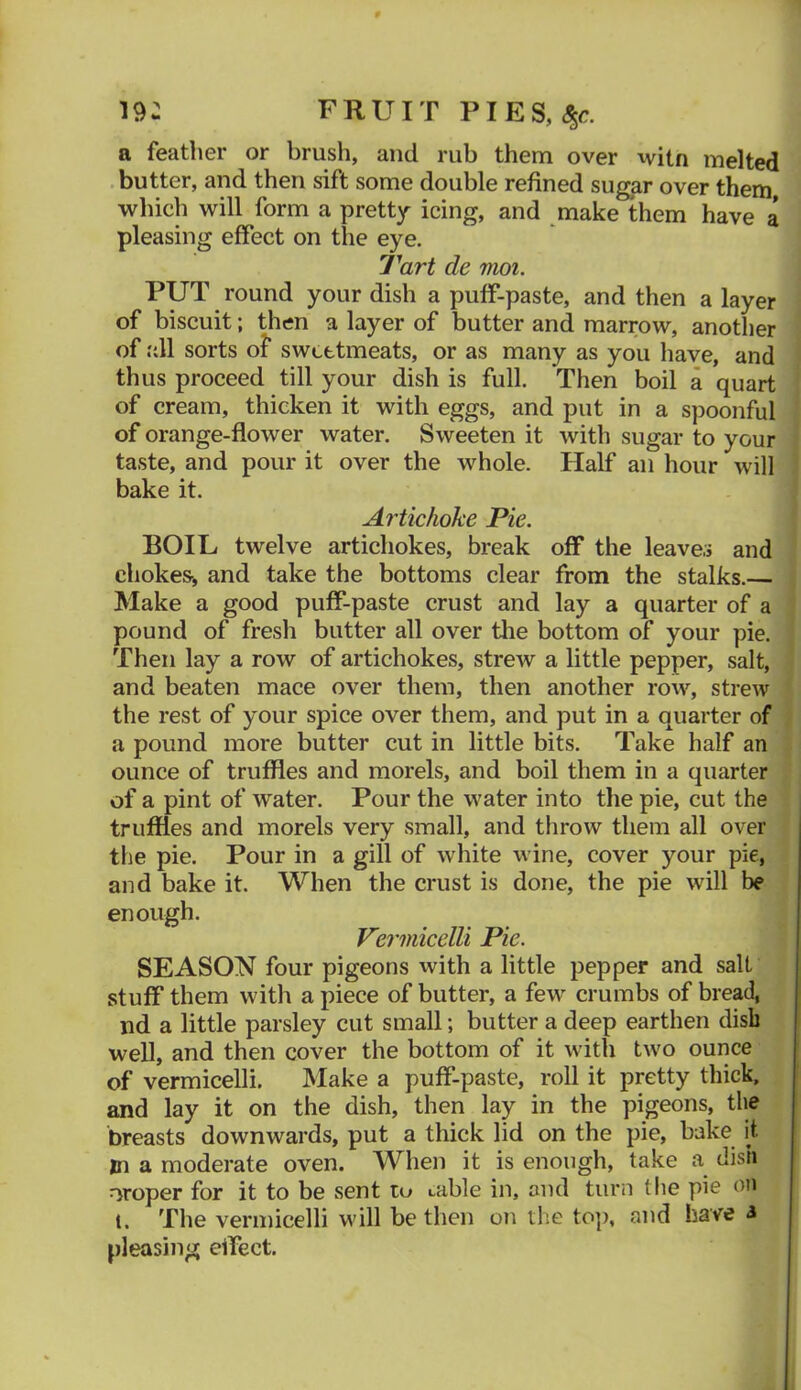 19: FRUIT PIES, a feather or brush, and rub them over \vitn melted . butter, and then sift some double refined sugar over them which will form a pretty icing, and make them have a pleasing effect on the eye. Tart de mot. PUT round your dish a puff-paste, and then a layer of biscuit; then a layer of butter and marrow, another of all sorts of sweetmeats, or as many as you have, and thus proceed till your dish is full. Then boil a quart of cream, thicken it with eggs, and put in a spoonful of orange-flower water. Sweeten it with sugar to your taste, and pour it over the whole. Half an hour will bake it. Artichoke Pie. BOIL twelve artichokes, break off the leaves and chokes, and take the bottoms clear from the stalks.— Make a good puff-paste crust and lay a quarter of a pound of fresh butter all over the bottom of your pie. Then lay a row of artichokes, strew a little pepper, salt, and beaten mace over them, then another row, strew the rest of your spice over them, and put in a quarter of a pound more butter cut in little bits. Take half an ounce of truffles and morels, and boil them in a quarter of a pint of water. Pour the water into the pie, cut the truffles and morels very small, and throw them all over the pie. Pour in a gill of white wine, cover your pie, and bake it. When the crust is done, the pie will be enough. Vermicelli Pie. SEASON four pigeons with a little pepper and salt stuff them with a piece of butter, a few' crumbs of bread, nd a little parsley cut small; butter a deep earthen dish well, and then cover the bottom of it w ith twm ounce of vermicelli. Make a puff-paste, roll it pretty thick, and lay it on the dish, then lay in the pigeons, the breasts downwards, put a thick lid on the pie, bake it m a moderate oven. When it is enough, take a dish proper for it to be sent to Lable in, and turn tlie pie on t. The vermicelli w'ill be then on the to]>, and have 3 pleasing elfect.