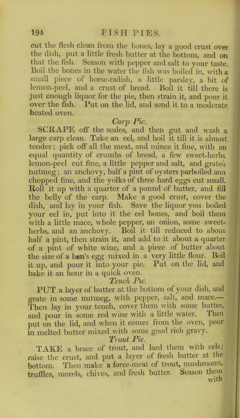 cut the flesh clean from tlie bones, lay a good crust over the dish, put a little fresh butter at the bottom, and on that the fish. Season witli pepper and salt to your taste. Boil the bones in the water the fish was boiled in, with a small piece of horse-radish, a little parsley, a bit of lemon-peel, and a crust of bread. Boil it till there is just enough liquor for the pie, then strain it, and pour it over the fish. Put on the lid, and send it to a moderate heated oven. Carp Pie. SCRAPE off the scales, and then gut and wash a large carp clean. Take an eel, and boil it till it is almost tender; pick off all the meat, and mince it fine, with an equal quantity of crumbs of bread, a few sweet-herba lemon-peel cut fine, a little pepper and salt, and grated nutmeg; an anchovy, half a pint of oysters parboiled ana chopped fine, and the yolks of three hard eggs cut small. Roll it up with a quarter of a pound of butter, and fill the belly of the carp. Make a good crust, cover the dish, and lay in your fish. Save the liquor you boiled your eel in, put into it the eel bones, and boil them with a little mace, whole pepper, an onion, some sweet- herbs, and an anchovy. Boil it till reduced to about half a pint, then strain it, and add* to it about a quarter of a pint of white wine, and a piece of butter about the size of a hen’s egg mixed in a very little flour. Boil it up, and pour it into your pie. Put on the lid, and bake it an hour in a quick oven. Tench Pie. PUT a layer of butter at the bottom of your dish, and grate in some nutmeg, with pepper, salt, and mace.— Then lay in your tench, cover them with some butter, and pour in some red wine with a little water. Then put on the lid, and when it comes from the oven, pour in melted butter mixed with some good rich gravy. Trout Pie. TAKE a brace of trout, and lard them with eels; raise the crust, and put a layer of fresh butter at the bottom. Then make a force-meat of trout, mushrooms, truffles, morels, chives, and fresh butter. Season them with