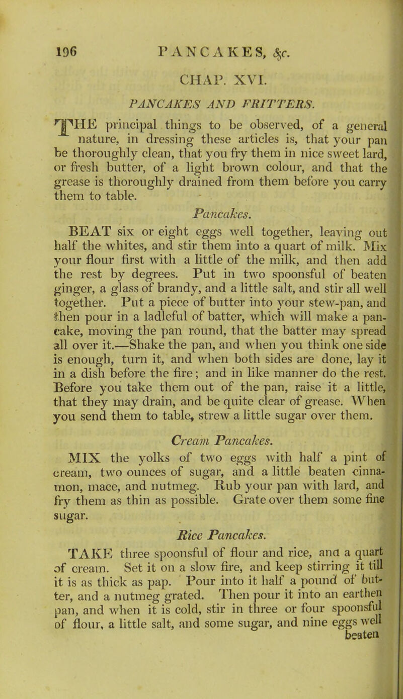 CHAP. XVI. PANCAKES AND FRITTERS. principal things to be observed, of a general nature, in dressing these articles is, that your pan be thoroughly clean, that you fry them in nice sweet lard, or fresh butter, of a light brown colour, and that the grease is thoroughly drained from them before you carry them to table. Pancakes. BEAT six or eight eggs well together, leaAung out half the whites, and stir them into a quart of milk. Mix your flour first with a little of the milk, and then add the rest by degrees. Put in two spoonsful of beaten ginger, a glass of brandy, and a little salt, and stir all well together. Put a piece of butter into your stew-pan, and then pour in a ladleful of batter, which will make a pan- cake, moving the pan round, that the batter may spread all over it.—Shake the pan, and when you think one side is enough, turn it, and when both sides are done, lay it in a dish before the fire; and in like manner do the rest. Before you take them out of the pan, raise it a little, that they may drain, and be quite clear of grease. When you send them to table, strew a little sugar over them. Cream Pancakes. MIX the yolks of two eggs with half a pint of cream, two ounces of sugar, and a little beaten cinna- mon, mace, and nutmeg. Rub your pan with lard, and fry them as thin as possible. Grate over them some fine sugar. Rice Pancakes. TAKE three spoonsful of flour and rice, ana a quart of cream. Set it on a slow fire, and keep stirring it till it is as thick as pap. Pour into it half a pound of but- ter, and a nutmeg grated. Then pour it into an earthen pan, and when it is cold, stir in three or four spoonsfid of flour, a little salt, and some sugar, and nine eggs well beaten