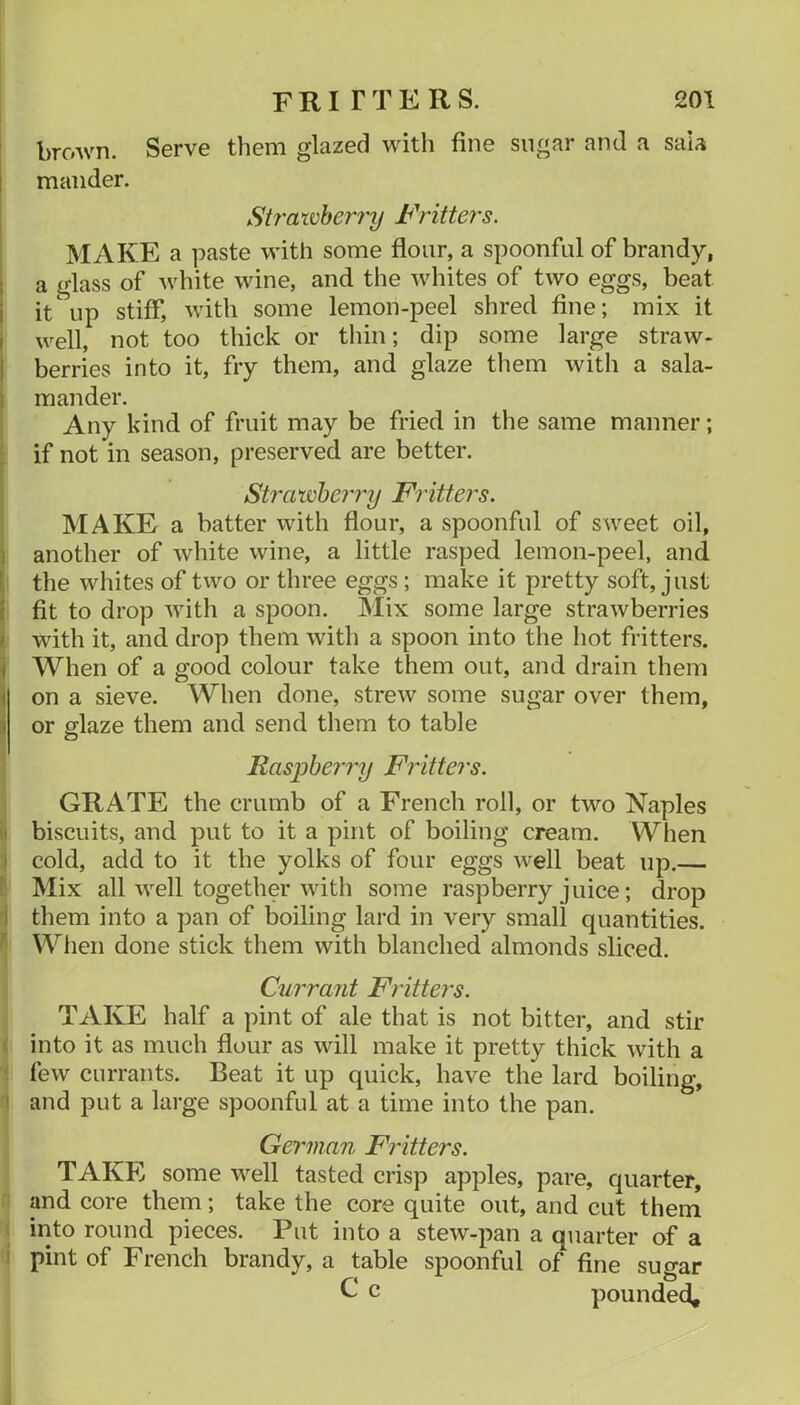 brown. Serve them glazed with fine sugar and a saia 1 mander. Strawberry Fritters. MAKE a paste with some flour, a spoonful of brandy, I a glass of white wine, and the whites of two eggs, beat i it up stiff, with some lemon-peel shred fine; mix it I well, not too thick or thin; dip some large straw- i berries into it, fry them, and glaze them with a sala- 1 mander. 1 Any kind of fruit may be fried in the same manner; j if not in season, preserved are better. Strawberry Fritters. MAKE a batter with flour, a spoonful of sweet oil, 1 another of white wine, a little rasped lemon-peel, and !, the whites of two or three eggs ; make it pretty soft, just I fit to drop Avith a spoon. Mix some large strawberries i with it, and drop them with a spoon into the hot fritters, j When of a good colour take them out, and drain them ] on a sieve. When done, strew some sugar over them, i or glaze them and send them to table Raspberry Fritters. GRATE the crumb of a French roll, or two Naples !i biscuits, and put to it a pint of boiling cream. When ) cold, add to it the yolks of four eggs well beat up.— V Mix all well together with some raspberry juice; drop I them into a pan of boiling lard in very small quantities. ^ When done stick them with blanched almonds sliced. Currajit Frittei's. TAKE half a pint of ale that is not bitter, and stir f into it as much flour as will make it pretty thick with a ' few currants. Beat it up quick, have the lard boiling, I and put a large spoonful at a time into the pan. German Fritters. TAKE some well tasted crisp apples, pare, quarter, and core them; tak^the corequite out, and cut them a quarter of a of fine sugar pounded. ! into round pieces. 1 ut into a stew-pan i pint of French brandy, a table spoonful C c