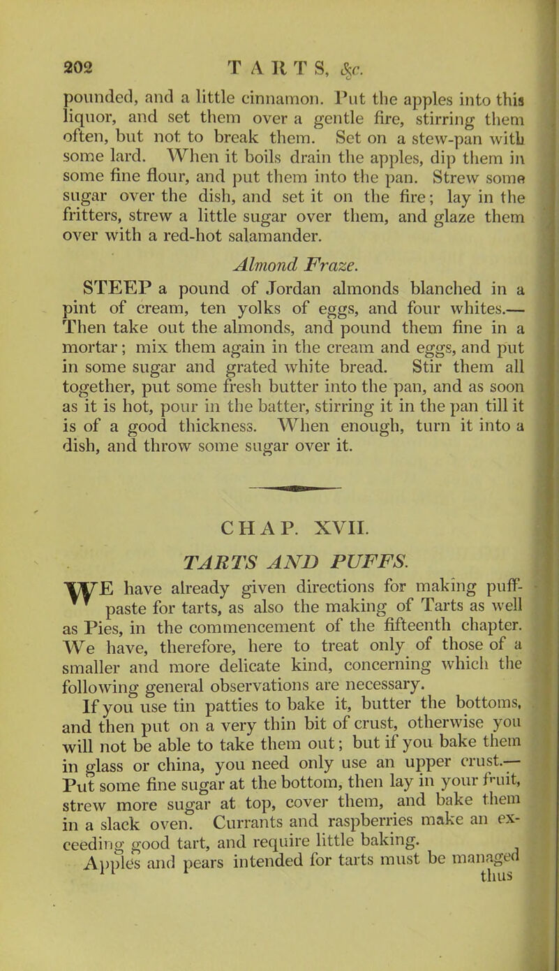 pounded, and a little cinnamon. Put the apples into this liquor, and set them over a gentle fire, stirring them often, but not to break them. Set on a stew-pan with some lard. When it boils drain the apples, dip tliem in some fine flour, and j)ut them into the pan. Strew some sugar over the dish, and set it on the fire; lay in the fritters, strew a little sugar over them, and glaze them over with a red-hot salamander. Almond Fraze. STEEP a pound of Jordan almonds blanclied in a pint of cream, ten yolks of eggs, and four whites.— Then take out the almonds, and pound them fine in a mortar; mix them again in the cream and eggs, and put , in some sugar and grated white bread. Stir them all together, put some fresh butter into the pan, and as soon as it is hot, pour in the batter, stirring it in the pan till it is of a good thickness. When enough, turn it into a dish, and throw some sugar over it. CHAP. XVII. TARTS AND PUFFS. T^E have already given directions for making puff- - paste for tarts, as also the making of Tarts as well as Pies, in the commencement of the fifteenth chapter. We have, therefore, here to treat only of those of a smaller and more delicate kind, concerning which tlie , following general observations are necessary. If you use tin patties to bake it, butter the bottoms, and then put on a very thin bit of crust, otherwise you | will not be able to take them out; but if you bake them i in glass or china, you need only use an upper crust. || Put some fine sugar at the bottom, then lay in your fluit, ; strew more sugar at top, cover them, and bake tliem in a slack oven. Currants and raspberiies make an ex- ceeding good tart, and require little baking. A})ples and pears intended for tarts must be maiiaged i