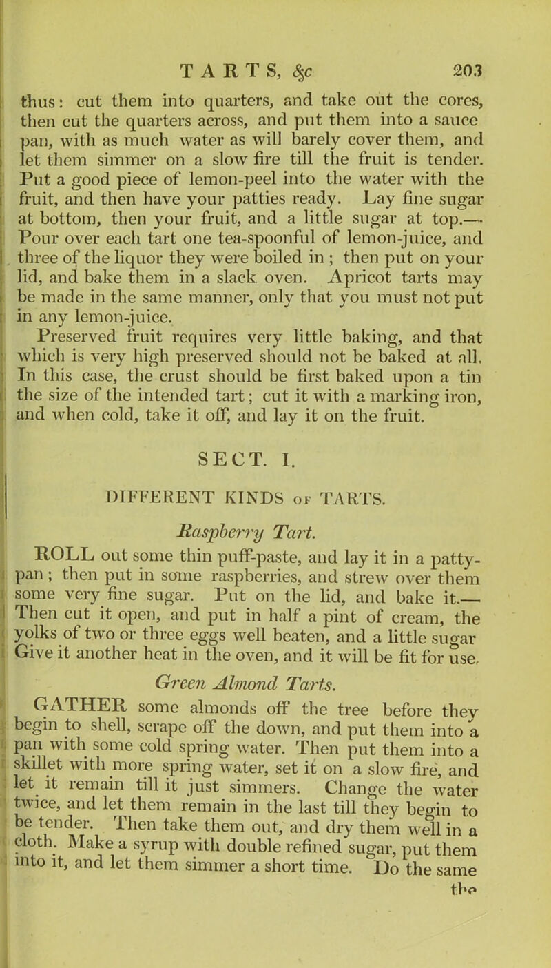 20.1 TARTS, 8^c thus: cut them into quarters, and take out the cores, then cut the quarters across, and put them into a sauce ])an, with as much water as will barely cover them, and let them simmer on a slow fire till the fruit is tender. I Put a good piece of lemon-peel into the water with the I fruit, and then have your patties ready. JLay fine sugar i at bottom, then your fruit, and a little sugar at top.— Pour over each tart one tea-spoonful of lemon-juice, and ,, three of the liquor they were boiled in ; then put on your j lid, and bake them in a slack oven. Apricot tarts may i be made in the same manner, only that you must not put j in any lemon-juice. i Preserved fruit requires very little baking, and that I which is very high preserved should not be baked at all. I In this case, the crust should be first baked upon a tin the size of the intended tart; cut it with a marking iron, I and when cold, take it off, and lay it on the fruit. 1 I SECT. 1. DIFFERENT KINDS of TARTS. i Raspberry Tart. ROLL out some thin puff-paste, and lay it in a patty- \ pan; then put in some raspberries, and strew over them I some very fine sugar. Put on the lid, and bake it— i Then cut it open, and put in half a pint of cream, the ( yolks of two or three eggs well beaten, and a little sugar i Give it another heat in the oven, and it will be fit for use. Green Almond Tarts. ► GATHER some almonds off the tree before thev \ begin to shell, scrape off the down, and put them into a I; pan with some cold spring water. Then put them into a t skillet with more spring water, set it on a slow fire, and ; let it remain till it just simmers. Change the water ^ twice, and let them remain in the last till they begin to ■ be tender. Then take them out, and dry them well in a ( cloth. Make a syrup with double refined sugar, put them i into it, and let them simmer a short time. Do the same