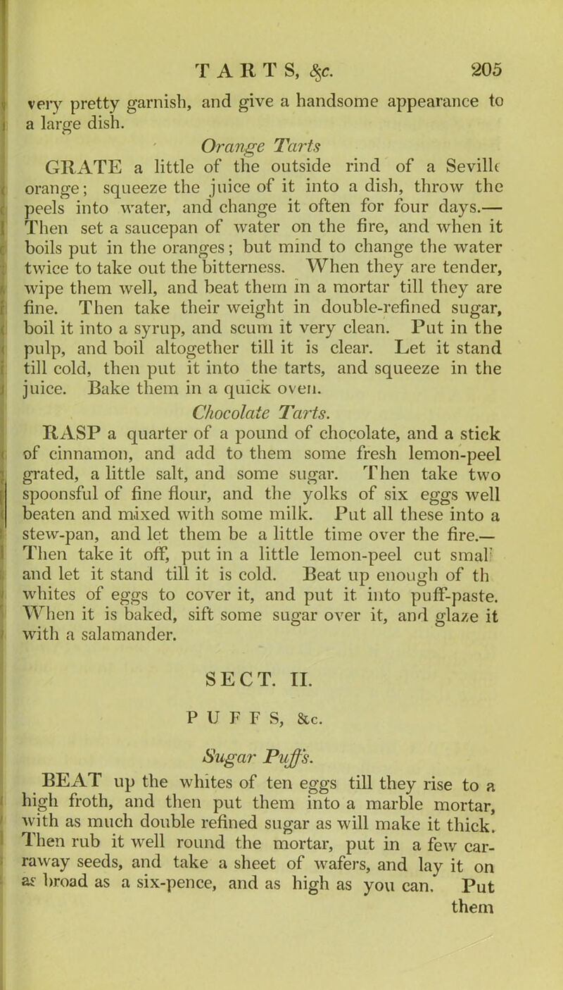 I very pretty garnish, and give a handsome appearance to I a large dish. Orange Tarts j GRATE a little of the outside rind of a Sevilh I orange; squeeze the juice of it into a dish, throw the c peels into water, and change it often for four days.— Then set a saucepan of water on the fire, and when it boils put in the oranges; but mind to change the water twice to take out the bitterness. When they are tender, wipe them well, and beat them in a mortar till they are . fine. Then take their weight in double-refined sugar, boil it into a syrup, and scum it very clean. Put in the pulp, and boil altogether till it is clear. Let it stand till cold, then put it into the tarts, and squeeze in the juice. Bake them in a quick oven. I Chocolate Tarts. RASP a quarter of a pound of chocolate, and a stick i: of cinnamon, and add to them some fresh lemon-peel gi'ated, a little salt, and some sugar. Then take two spoonsful of fine flour, and the yolks of six eggs well beaten and mixed with some milk. Put all these into a stew-pan, and let them be a little time over the fire.— Then take it off, put in a little lemon-peel cut smaf \ and let it stand till it is cold. Beat up enough of th j whites of eggs to cover it, and put it into puff-paste. I When it is baked, sift some sugar over it, and glaze it I with a salamander. SECT. II. ' P U F F S, &c. Sugar Puffs. BEAT up the whites of ten eggs till they rise to a ( high froth, and then put them into a marble mortar, f with as much double refined sugar as will make it thick. 1 Then rub it well round the mortar, put in a few car- raway seeds, and take a sheet of wafers, and lay it on as broad as a six-pence, and as high as you can. Put