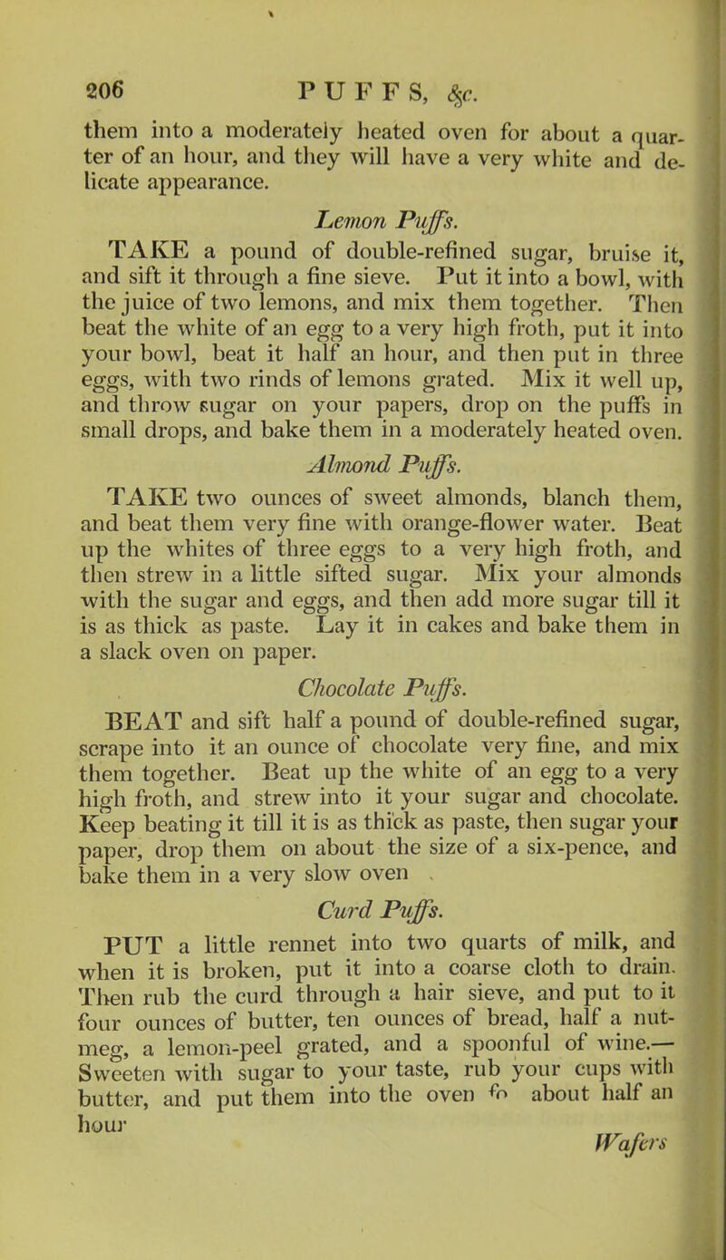 PUFFS, <^c. them into a moderately heated oven for about a quar- ter of an hour, and tliey will have a very white and de- licate appearance. Lemon Puffs. TAKE a pound of double-refined sugar, bruise it, and sift it through a fine sieve. Put it into a bowl, with the juice of two lemons, and mix them together. Tlien beat the white of an egg to a very high froth, put it into your bowl, beat it half an hour, and then put in three eggs, with two rinds of lemons grated. Mix it well up, and throw sugar on your papers, drop on the puffs in small drops, and bake them in a moderately heated oven. Almond Puffs. TAKE two ounces of sweet almonds, blanch them, and beat them very fine with orange-flower water. Beat up the whites of three eggs to a very high froth, and then strew in a little sifted sugar. Mix your almonds with the sugar and eggs, and then add more sugar till it is as thick as paste. Lay it in cakes and bake them in a slack oven on paper. Chocolate Puffs. BEAT and sift half a pound of double-reflned sugar, scrape into it an ounce of chocolate very fine, and mix them together. Beat up the white of an egg to a very high froth, and strew into it your sugar and chocolate. Keep beating it till it is as thick as paste, then sugar your paper, drop them on about the size of a six-pence, and bake them in a very slow oven . Curd Puffs. PUT a little rennet into two quarts of milk, and when it is broken, put it into a coarse cloth to drain. Then rub the curd through a hair sieve, and put to it four ounces of butter, ten ounces of bread, half a nut- meg, a lemon-peel grated, and a spoonful of wine.— Sweeten with sugar to your taste, rub your cups with butter, and put them into the oven about half an hour Wafers