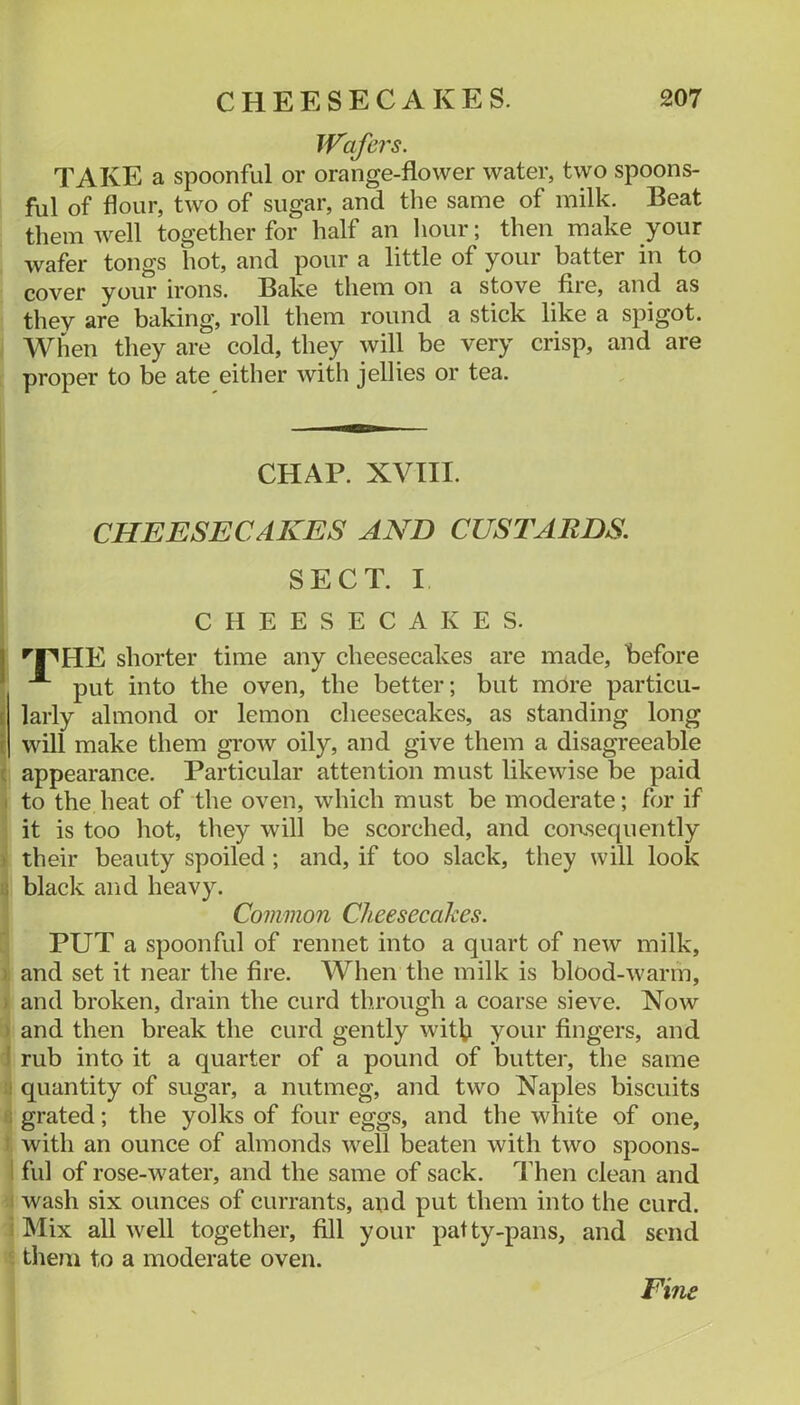 Wafers. TAKE a spoonful or orange-flower water, two spoons- ful of flour, two of sugar, and the same of milk. Beat them well together for half an hour; then make your wafer tongs hot, and pour a little of your batter in to cover your irons. Bake them on a stove fire, and as they are baking, roll them round a stick like a spigot. When they are cold, they will be very crisp, and are proper to be ate either with jellies or tea. i CHAP. XVHI. I ' CHEESECAKES AND CUSTARDS. ! SECT. I CHEESECAKES. I ^pHE shorter time any cheesecakes are made, before I put into the oven, the better; but more particu- ilaiiy almond or lemon cheesecakes, as standing long will make them grow oily, and give them a disagreeable ( appearance. Particular attention must likewise be paid I to the heat of the oven, which must be moderate; for if it is too hot, they will be scorched, and consequently ) their beauty spoiled ; and, if too slack, they will look a black and heavy. Common Cheesecahes. PUT a spoonful of rennet into a quart of new milk, ), and set it near the fire. When the milk is blood-warm, ) and broken, drain the curd through a coarse sieve. Now ) and then break the curd gently with your fingers, and 1 rub into it a quarter of a pound of butter, the same :i quantity of sugar, a nutmeg, and two Naples biscuits R grated; the yolks of four eggs, and the white of one, t with an ounce of almonds well beaten with two spoons- 1 fill of rose-water, and the same of sack. Then clean and 1 wash six ounces of currants, aud put them into the curd, i Mix all well together, fill your patty-pans, and send ' them to a moderate oven. Fine
