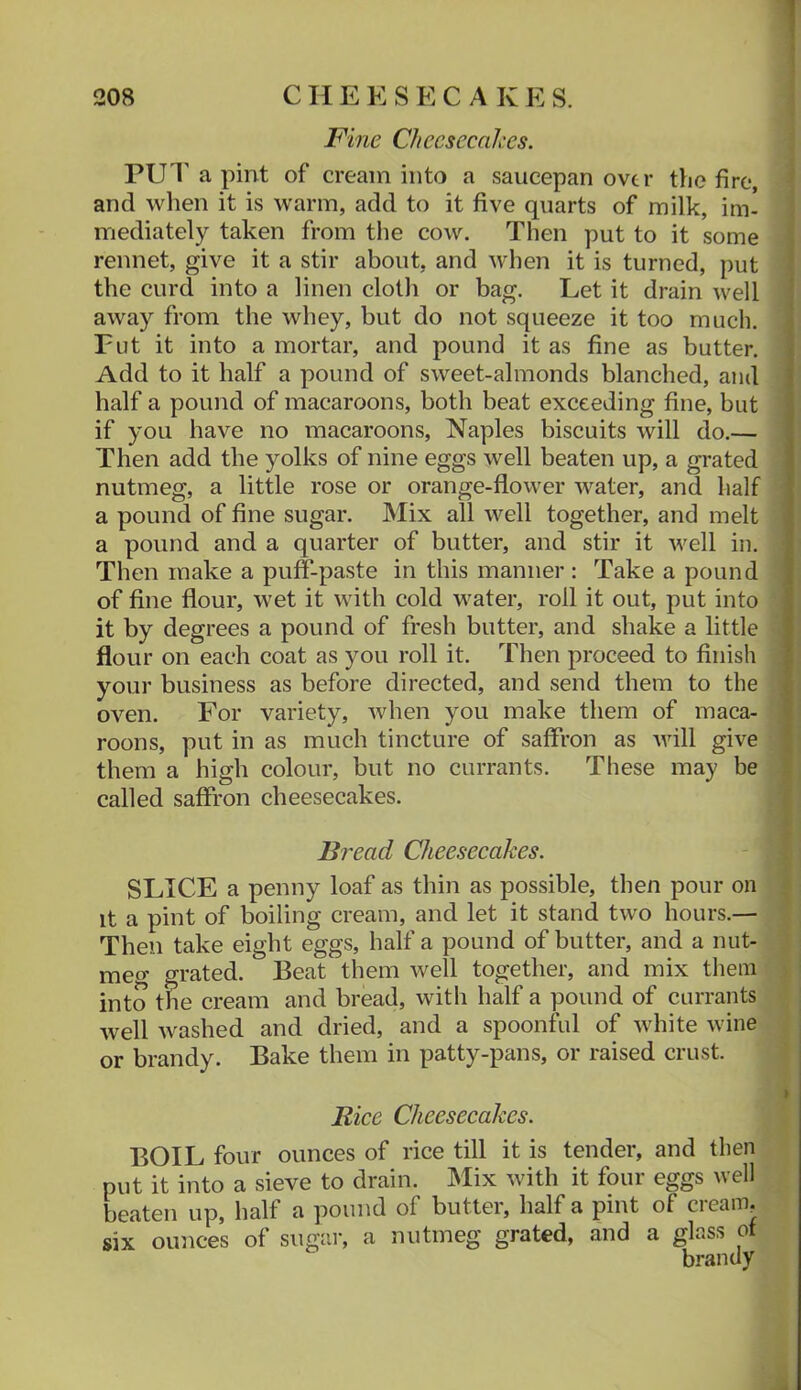 Fine Cheesecakes. PU1' a pint of cream into a saucepan over tlie fire, and when it is warm, add to it five quarts of milk, im- mediately taken from tlie cow. Then put to it some rennet, give it a stir about, and when it is turned, put the curd into a linen cloth or bag. Let it drain well away from the whey, but do not squeeze it too much. Fut it into a mortar, and pound it as fine as butter. Add to it half a pound of sweet-almonds blanched, and half a pound of macaroons, both beat exceeding fine, but if you have no macaroons, Naples biscuits will do.— Then add the yolks of nine eggs well beaten up, a grated nutmeg, a little rose or orange-flower water, and half a pound of fine sugar. Mix all well together, and melt a pound and a quarter of butter, and stir it well in. Then make a puff-paste in this manner : Take a pound of fine flour, wet it with cold water, roll it out, put into it by degrees a pound of fresh butter, and shake a little flour on each coat as you roll it. Then proceed to finish your business as before directed, and send them to the oven. For variety, when you make them of maca- roons, put in as much tincture of saffron as will give them a high colour, but no currants. These may be called saffron cheesecakes. Bread Cheesecakes. SLICE a penny loaf as thin as possible, then pour on It a pint of boiling cream, and let it stand two hours.— Then take eight eggs, half a pound of butter, and a nut- meg grated. Beat them well together, and mix them into the cream and bread, with half a pound of currants well washed and dried, and a spoonful of white wine or brandy. Bake them in patty-pans, or raised crust. Rice Cheesecakes. BOIL four ounces of rice till it is tender, and then put it into a sieve to drain. Mix with it four eggs well beaten up, half a pound of butter, half a pint of cream, six ounces of sugar, a nutmeg grated, and a glass of brandy
