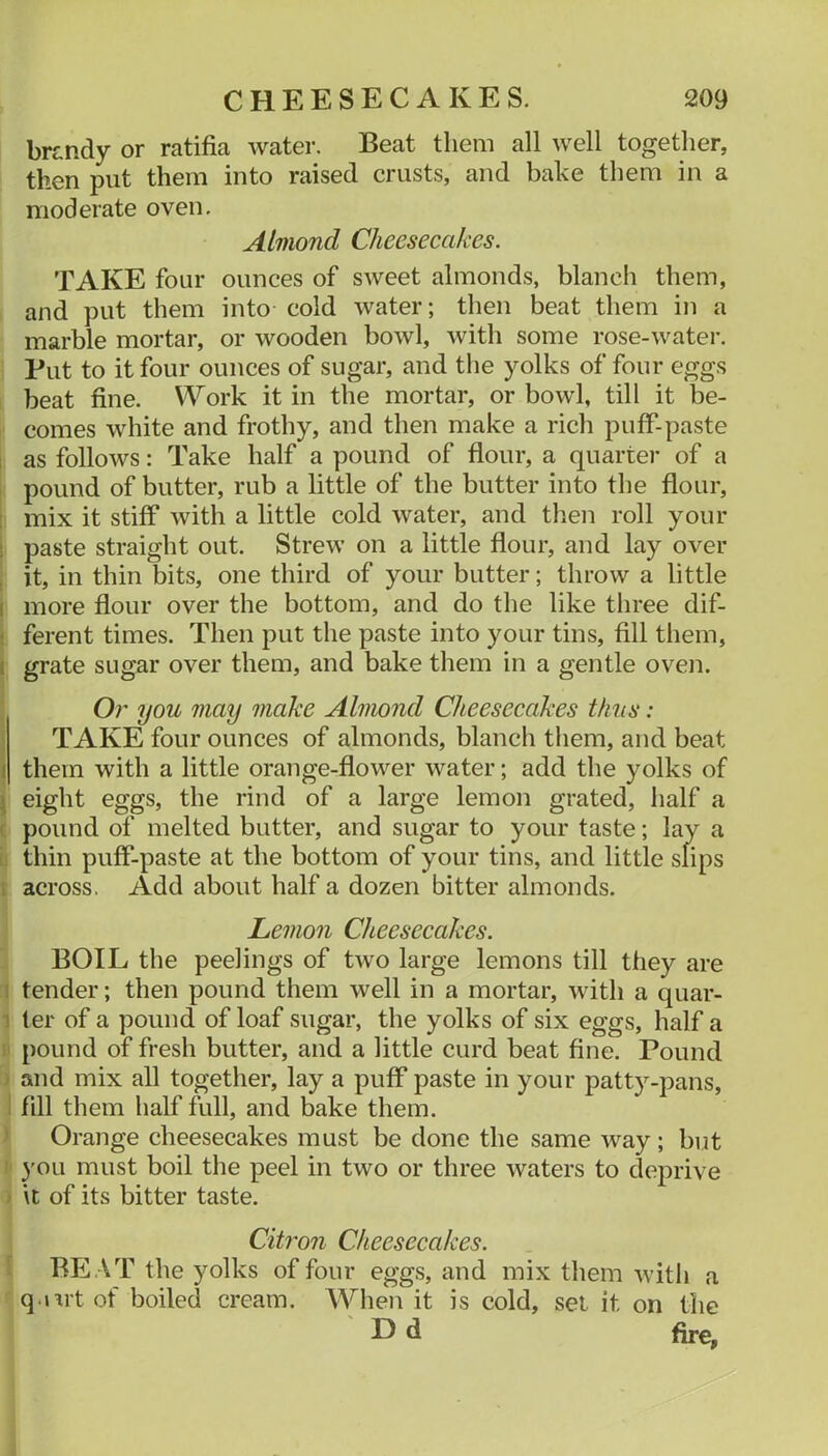 brtndy or ratifia water. Beat them all well together, then put them into raised crusts, and bake them in a moderate oven. Almond Cheesecakes. TAKE four ounces of sweet almonds, blanch them, and put them into cold water; then beat them in a marble mortar, or wooden bowl, Avith some rose-water. Put to it four ounces of sugar, and the yolks of four eggs beat fine. Work it in the mortar, or bowl, till it be- comes white and frothy, and then make a rich puff-paste 1 as follows: Take half a pound of flour, a quartei* of a pound of butter, rub a little of the butter into the flour, : mix it stiff with a little cold water, and then roll your ! paste straight out. Strew on a little flour, and lay over , it, in thin bits, one third of your butter; throw a little I more flour over the bottom, and do the like three dif- < ferent times. Then put the paste into your tins, fill them, I grate sugar over them, and bake them in a gentle oven. Or you may make Almond Cheesecakes thus: TAKE four ounces of almonds, blanch them, and beat I them with a little orange-flower water; add the yolks of I eight eggs, the rind of a large lemon grated, half a < pound of melted butter, and sugar to your taste; lay a thin puff-paste at the bottom of your tins, and little slips i across. Add about half a dozen bitter almonds. Lemon Cheesecakes. BOIL the peelings of two large lemons till they are i tender; then pound them well in a mortar, with a quar- I ler of a pound of loaf sugar, the yolks of six eggs, half a pound of fresh butter, and a little curd beat fine. Pound and mix all together, lay a puff paste in your patty-pans, I fill them half full, and bake them. Orange cheesecakes must be done the same Avay; but you must boil the peel in two or three waters to deprive it of its bitter taste. Citron Cheesecakes. BE .AT the yolks of four eggs, and mix them Avith a q.int of boiled cream. AA^hen it is cold, set it on the D d fire,