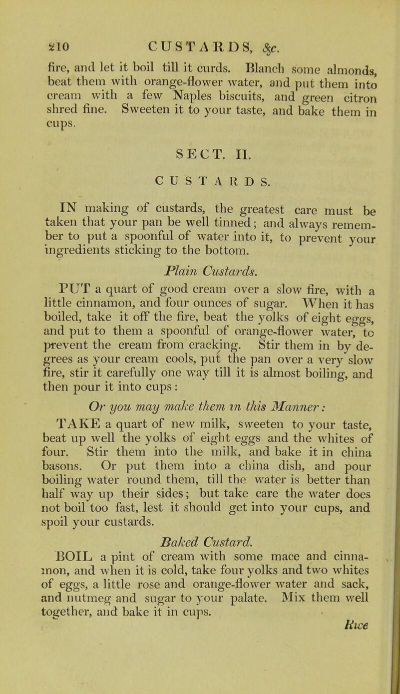 SilO CUSTARDS, S^c. fire, and let it boil till it curds. Blanch some almonds, beat them with orange-flower water, and put them into cream with a few Naples biscuits, and green citron shred fine. Sweeten it to your taste, and bake them in cups. SECT. II. CUSTARDS. IN making of custards, the greatest care must be taken that your pan be well tinned; and always remem- ber to put a spoonful of water into it, to prevent your ingredients sticking to the bottom. Plain Custards. PUT a quart of good cream over a slow fire, with a little cinnamon, and four ounces of sugar. When it has boiled, take it off the fire, beat the yolks of eight eggs, and put to them a spoonful of orange-flower water, to prevent the cream from cracking. Stir them in by de- grees as your cream cools, put the pan over a very slow fire, stir it carefully one way till it is almost boiling, and then pour it into cups : Or you may make them in this Manner: TAKE a quart of new milk, sweeten to your taste, beat up well the yolks of eight eggs and the whites of four. Stir them into the milk, and bake it in china basons. Or put them into a china dish, and pour boiling water round them, till the water is better than half way up their sides; but take care the water does not boil too fast, lest it should get into your cups, and spoil your custards. Baked Custard. BOIL a pint of cream with some mace and cinna- mon, and when it is cold, take four yolks and two whites of eggs, a little rose and orange-flower water and sack, and nutmeg and sugar to your palate. INlix them well together, and bake it in cups. Rice