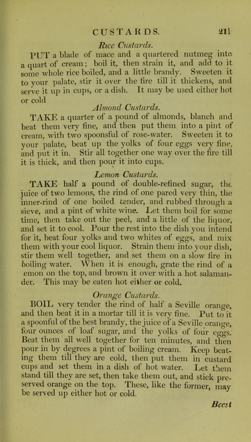 Rice Custards. PUT a blade of mace and a quartered nutmeg into a quart of cream; boil it, then strain it, and add to it some whole rice boiled, and a little brandy. Sweeten it to your palate, stir it over the fire till it thickens, and serve it up in cups, or a disli. It may be used either hot or cold Almond Custards. TAKE a quarter of a pound of almonds, blanch and beat them very fine, and then put them into a pint of cream, with two spoonsful of rose-water. Sweeten it to your palate, beat up the yolks of four eggs very fine, and put it in. Stir all together one way over the fire till it is thick, and then pour it into cups. Lemon Custards. TAKE half a pound of double-refined sugar, the juice of two lemons, the rind of one pared very thin, the inner-rind of one boiled tender, and rubbed through a sieve, and a pint of white wine. Let them boil for some time, then take out the peel, and a little of the liquor, and set it to cool. Pour the rest into the dish you intend for it, beat four yolks and two whites of eggs, and mix them with your cool liquor. Strain them into your dish, stir them well together, and set them on a slow fire in boiling water. When it is enough, grate the rind of a emon on the top, and brown it over with a hot salaman- der. This may be eaten hot either or cold. Orange Custards. BOIL very tender the rind of half a Seville orange, and then beat it in a mortar till it is very fine. Put to it a spoonful of the best brandy, the juice of a Seville orange, four ounces of loaf sugar, and the yolks of four eggs. Beat them all well together for ten minutes, and then pour in by degrees a pint of boiling cream. Keep beat- ing them till they are cold, tlien put them in custard cups and set them in a dish of hot water. Let them stand till they are set, then take them out, and stick pre- served orange on the top. These, like the former, may be served up either hot or cold. ’ Beest