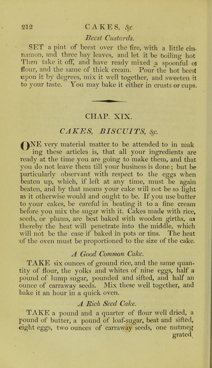 Beest Custards. SET a pint of beest over the fire, with a little cin^ namon, and three bay leaves, and let it be boiling hot Tlien take it off, and have ready mixed ^a spoonful ol flour, and the same of thick cream. Pour the hot beest upon it by degrees, mix it well together, and sweeten it to your taste. You may bake it either in crusts or cups. I very material matter to be attended to in mak mg these articles is, that all your ingredients are ready at the lime you are going to make them, and that you do not leave them till your business is done; but be particularly observant with respect to the eggs when beaten up, which, if left at any time, must be again beaten, and by that means your cake will not be so light as it otherwise would and ought to be. If you use butter to your cakes, be careful in beating it to a fine cream before you mix the sugar with it. Cakes made with rice, seeds, or plums, are best baked with wooden girths, as thereby the heat will penetrate into the middle, which will not be the case if baked in pots or tins. The heat of the oven must be proportioned to the size of the cake. TAKE six ounces of ground rice, and the same quan- tity of flour, the yolks and whites of nine eggs, half a pound of lump sugar, pounded and sifted, and half an ounce of carraway seeds. Mix these well together, and bake it an hour in a quick oven. TAKE a pound and a quarter of flour well dried, a pound of butter, a pound of loaf-sugar, beat and sifted, eight eggs, two ounces of carraway seeds, one nutmeg CHAP. XIX. CAKES, BISCUITS, 6^c. A Good Common Cake. A Rich Seed Cake.