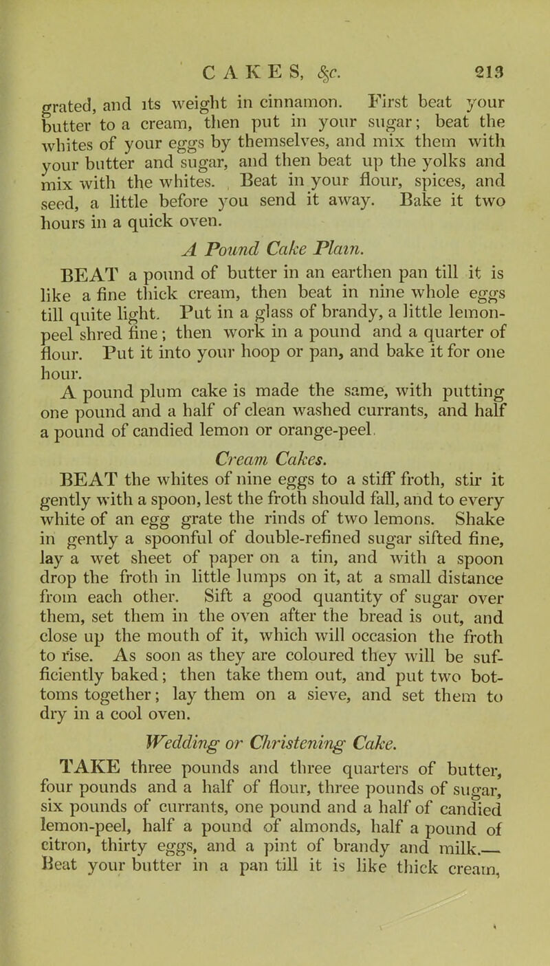 grated, and its weight in cinnamon. First beat your butter to a cream, then put in your sugar; beat the whites of your eggs by themselves, and mix them with your butter and sugar, and then beat up the yolks and mix with the whites. Beat in your flour, spices, and seed, a little before you send it away. Bake it two hours in a quick oven. A Pound Cake Plain. BEAT a pound of butter in an earthen pan till it is like a fine thick cream, then beat in nine whole eggs till quite light. Put in a glass of brandy, a little lemon- peel shred fine; then work in a pound and a quarter of flour. Put it into your hoop or pan, and bake it for one hour. A pound plum cake is made the same, with putting one pound and a half of clean washed currants, and half a pound of candied lemon or orange-peel Cream Cakes. BEAT the whites of nine eggs to a stiff froth, stir it gently with a spoon, lest the froth should fall, and to every white of an egg grate the rinds of two lemons. Shake in gently a spoonful of double-refined sugar sifted fine, lay a wet sheet of paper on a tin, and with a spoon drop the froth in little lumps on it, at a small distance from each other. Sift a good quantity of sugar over them, set them in the oven after the bread is out, and close up the mouth of it, which will occasion the froth to rise. As soon as they are coloured they will be suf- ficiently baked; then take them out, and put two bot- toms together; lay them on a sieve, and set them to dry in a cool oven. Wedding or Christening Cake. TAKE three pounds and three quarters of butter, four pounds and a half of flour, three pounds of sugar, six pounds of currants, one pound and a half of candied lemon-peel, half a pound of almonds, half a pound of citron, thirty eggs, and a pint of brandy and milk. Beat your butter in a pan till it is like thick cream,