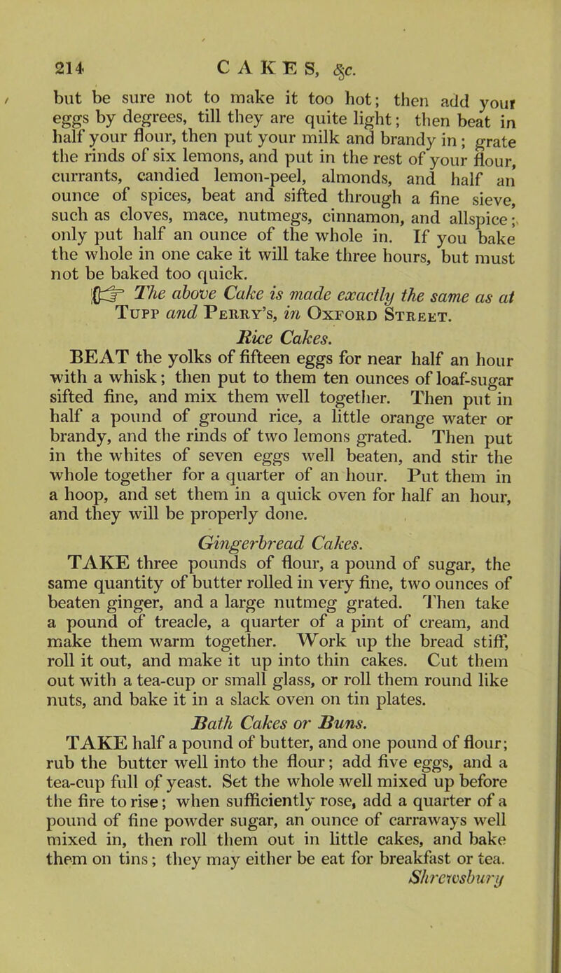 but be sure not to make it too hot; then acid your eggs by degrees, till they are quite light; then beat in half your flour, then put your milk and brandy in; grate the rinds of six lemons, and put in the rest of your flour, currants, candied lemon-peel, almonds, and half an* ounce of spices, beat and sifted through a fine sieve, such as cloves, mace, nutmegs, cinnamon, and allspice only put half an ounce of the whole in. If you bake the whole in one cake it will take three hours, but must not be baked too quick. The above Cake is made exactly the same as at Tupp and Perry’s, m Oxford Street. Rice Cakes. BEAT the yolks of fifteen eggs for near half an hour with a whisk; then put to them ten ounces of loaf-sugar sifted fine, and mix them well togetlier. Then put in half a pound of ground rice, a little orange water or brandy, and the rinds of two lemons grated. Then put in the whites of seven eggs well beaten, and stir the whole together for a quarter of an hour. Put them in a hoop, and set them in a quick oven for half an hour, and they will be properly done. Gingerbread Cakes. TAKE three pounds of dour, a pound of sugar, the same quantity of butter rolled in very fine, two ounces of beaten ginger, and a large nutmeg grated, d’hen take a pound of treacle, a quarter of a pint of cream, and make them warm together. Work up the bread stiff, roll it out, and make it up into thin cakes. Cut them out with a tea-cup or small glass, or roll them round like nuts, and bake it in a slack oven on tin plates. Bath Cakes or Buns. TAKE half a pound of butter, and one pound of flour; rub the butter well into the flour; add five eggs, and a tea-cup full of yeast. Set the whole well mixed up before the fire to rise; when sufficiently rose, add a quarter of a pound of fine powder sugar, an ounce of carraways well mixed in, then roll them out in little cakes, and bake them on tins; they may either be eat for breakfast or tea. Shi'etvsbury