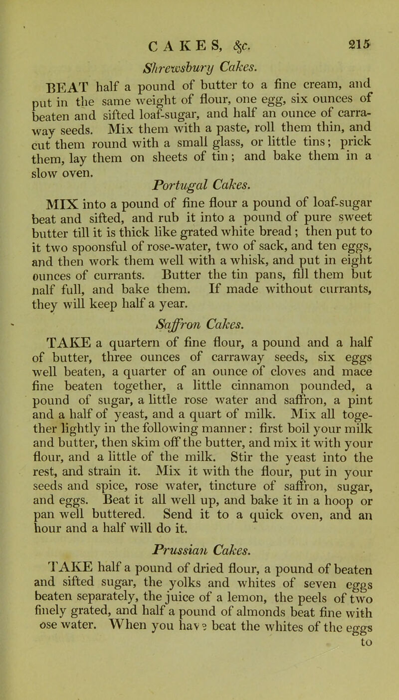 Shrewsbury Cakes. BEAT half a pound of butter to a fine cream, and put in the same weight of flour, one egg, six ounces of beaten and sifted loaf-sugar, and half an ounce of carra- way seeds. Mix them with a paste, roll them thin, and cut them round with a small glass, or little tins; prick them, lay them on sheets of tin; and bake them in a slow oven. Portugal Cakes. MIX into a pound of fine flour a pound of loaf-sugar beat and sifted, and rub it into a pound of pure sweet butter till it is thick like grated white bread ; then put to it two spoonsful of rose-water, two of sack, and ten eggs, and then work them well with a whisk, and put in eight ounces of currants. Butter the tin pans, fill them but naif full, and bake them. If made without currants, they will keep half a year. Saffron Cakes. TAKE a quartern of fine flour, a pound and a half of butter, three ounces of carraway seeds, six eggs well beaten, a quarter of an ounce of cloves and mace fine beaten together, a little cinnamon pounded, a pound of sugar, a little rose water and saffron, a pint and a half of yeast, and a quart of milk. Mix all toge- ther lightly in the following manner: first boil your milk and butter, then skim off the butter, and mix it with your flour, and a little of the milk. Stir the yeast into the rest, and strain it. Mix it with the flour, put in your seeds and spice, rose water, tincture of saffron, sugar, and eggs. Beat it all well up, and bake it in a hoop or pan well buttered. Send it to a quick oven, and an hour and a half will do it. Prussian Cakes. I'AKE half a pound of dried flour, a pound of beaten and sifted sugar, the yolks and whites of seven eggs beaten separately, the juice of a lemon, the peels of two finely grated, and half a pound of almonds beat fine with ose water. When you hav ? beat the whites of the eggs to