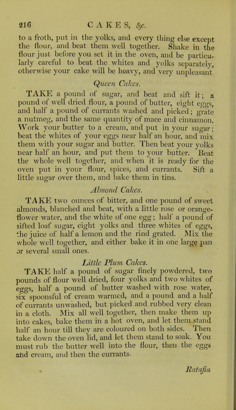 to a froth, put in the yolks, and every thing else except the flour, and beat them well together. Shake in the flour just before you set it in the oven, and be particu- larly careful to beat the whites and yolks separately, otherwise your cake will be heavy, and very unpleasant Queen Cakes. TAKE a pound of sugar, and beat and sift it; a pound of well dried flour, a pound of butter, eight eggs, and half a pound of currants washed and picked; grate a nutmeg, and the same quantity of mace and cinnamon. Work your butter to a cream, and put in your sugar; beat the whites of your eggs near half an hour, and mix them with your sugar and butter. Then beat your yolks near half an hour, and put them to your butter. Beat the whole well together, and when it is ready for the oven put in your flour, spices, and currants. Sift a little sugar over them, and bake them in tins. Almond Cakes. TAKE two ounces of bitter, and one pound of sweet almonds, blanched and beat, with a little rose or orange- flower water, and the white of one egg; half a pound of sifted loaf sugar, eight yolks and three whites of eggs, the juice of half a lemon and the rind grated. Mix the whole well together, and either bake it in one large pan or several small ones. Little Plum Cakes. TAKE half a pound of sugar finely powdered, two pounds of flour well dried, four yolks and two whites of eggs, half a pound of butter washed with rose water, six spoonsful of cream warmed, and a pound and a half of currants unwashed, but picked and rubbed very clean in a cloth. Mix all well together, then make them up into cakes, bake them in a hot oven, and let them stand half an hour till they are coloured on both sides. Tlien take down the oven lid, and let them stand to soak. You must rub the butter well into the flour, then the eggs atid cream, and then the currants.