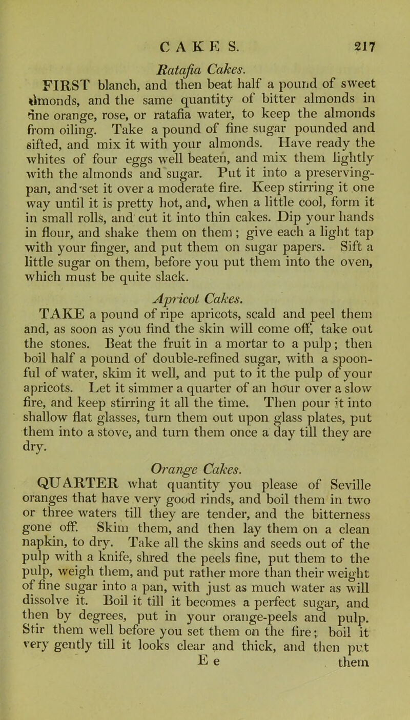 Ratafia Cakes. FIRST blanch, and then beat half a pound of sweet «lmonds, and the same quantity of bitter almonds in dne orange, rose, or ratafia water, to keep the almonds from oiling. Take a pound of fine sugar pounded and sifted, and mix it with your almonds. Have ready the whites of four eggs well beaten, and mix them lightly with the almonds and sugar. Put it into a preserving- pan, and'set it over a moderate fire. Keep stirring it one way until it is pretty hot, and, when a little cool, form it in small rolls, and cut it into thin cakes. Hip your hands in flour, and shake them on them; give each a light tap with your finger, and put them on sugar papers. Sift a little sugar on them, before you put them into the oven, which must be quite slack. Api icot Cakes. TAKE a pound of ripe apricots, scald and peel them and, as soon as you find the skin will come off, take out the stones. Beat the fruit in a mortar to a pulp; then boil half a pound of double-refined sugar, with a spoon- ful of water, skim it well, and put to it the pulp of your apricots. Let it simmer a quarter of an hour over a slow fire, and keep stirring it all the time. Then pour it into shallow flat glasses, turn them out upon glass plates, put them into a stove, and turn them once a day till they are dry. Orange Cakes. QUARTER what quantity you please of Seville oranges that have very good rinds, and boil them in two or three waters till they are tender, and the bitterness gone off. Skim them, and then lay them on a clean napkin, to dry. Take all the skins and seeds out of the pulp with a knife, shred the peels fine, put them to the pulp, weigh them, and put rather more than their weight of fine sugar into a pan, with just as much water as will dissolve it. Boil it till it becomes a perfect sugar, and then by degrees, put in your orange-peels and pulp. Stir them well before you set them on the fire; boil it very gently till it looks clear and thick, and then put E e them