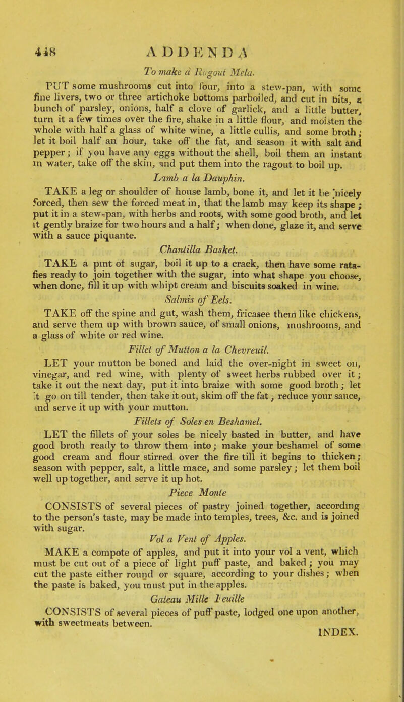 A D D ] <: N D A 7b jnake d liogoui Meta. PUT some mushrooms cut into four, into a stew-pan, with some fine livers, two or three artichoke bottoms parboiled, and cut in bits, a buncli of’ parsley, onions, half a clove of garlick, and a little butter, turn it a few times ovfer the fire, shake in a little flour, and moisten the ■whole with half a glass of white wine, a little cullis, and some broth; let it boil half an hour, take off the fat, and season it with salt and pepper; if you have any eggs without the shell, boil them an instant m water, take off the skin, and put them into the ragout to boil up. Limb a la Dauphin. TAKE a leg or shoulder of house lamb, bone it, and let it be 'nicely forced, then sew the forced meat in, that the lamb may keep its shape ; put it in a stew-pan, with herbs and roots, with some good broth, and let It gently braize for two hours and a half; when done, glaze it, and serve with a sauce piquante. Chanlilla Basket. TAKE a pint of sugar, boil it up to a crack, then have some rata- fies ready to join together with the sugar, into what shape you choose, when done, fill it up with whipt cream and biscuits soaked in wine. Salmis of Eels. TAKE off the spine and gut, wash them, fricasee them like chickens, and serve them up with brown sauce, of small onions, mushrooms, and a glass of white or red wine. Fillet of Mutton a la Chevreuil. LET your mutton be boned and laid the over-night in sweet on, vinegar, and red wine, with plenty of sweet herbs rubbed over it; take it out the next day, put it into braize with some good broth; let !t go on till tender, then take it out, skim off the fat, reduce your sauce, ind serve it up with your mutton. Fillets of Soles eri Beshamel. LET the fillets of your soles be nicely basted in butter, and have good broth ready to throw them into; make your beshamel of some good cream and flour stirred over the fire till it begins to thicken; season with pepper, salt, a little mace, and some parsley; let them boil well up together, and serve it up hot. Piece Monte CONSISTS of several pieces of pastry joined together, according to the person’s taste, may be made into temples, trees, &c. and is joined with sugar. Vol a Vent of Apples. MAKE a compote of apples, and put it into your vol a vent, which must be cut out of a piece of light puff paste, and baked ; you may cut the paste either round or square, according to your dishes; when the paste is baked, you must put in the apples. Gateau Mille I'euille CONSISTS of several pieces of puff'paste, lodged one upon another, with sweetmeats between. INDEX.