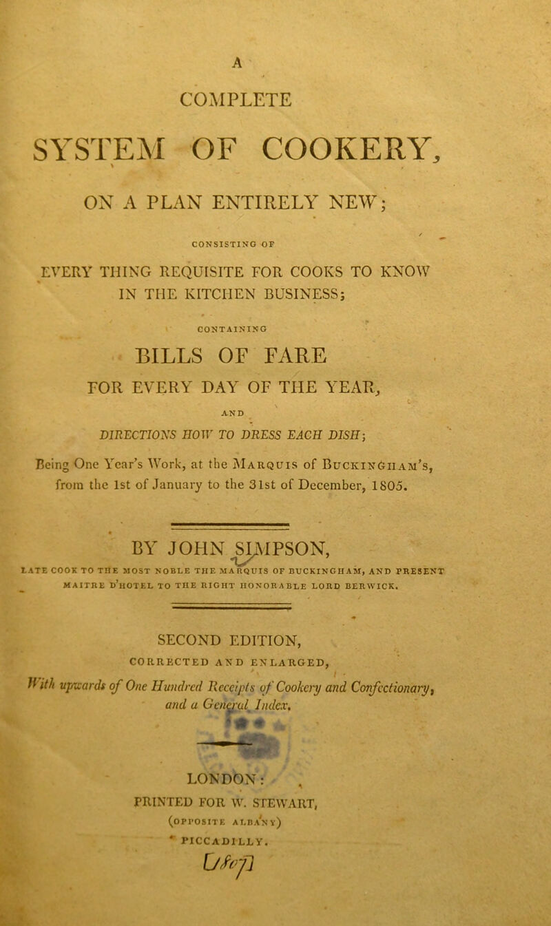 A COMPLETE SYSTEM OF COOKERY, % % , ON A PLAN ENTIRELY NEW; / CONSISTING OF EVERY THING REQUISITE FOR COOKS TO KNOW IN THE KITCHEN BUSINESS; CONTAINING BILLS OF FARE TOR EVERY DAY OF THE YEAR, AND DIRECTIONS HOW TO DRESS EACH DISH-, Being One Year’s Work, at the Marquis of Buckingham’s, from the 1st of January to the 31st of December, 1805. BY JOHN SIMPSON, LATE COOK TO THE MOST NOBLE THE MARQUIS OF BUCKINGHAM, AND PRESENT MAITJIE d’hOTEL TO THE RIGHT HONORABLE LORD BERWICK. SECOND EDITION, CORRECTED AND ENLARGED, #\ / • With upwards of One Hundred Receipts of Cookery and Confectionary, and a General^ Index, LONDON: PRINTED FOR W. STEWART, (OPPOSITE ALBANY) * PICCADILLY. Utop