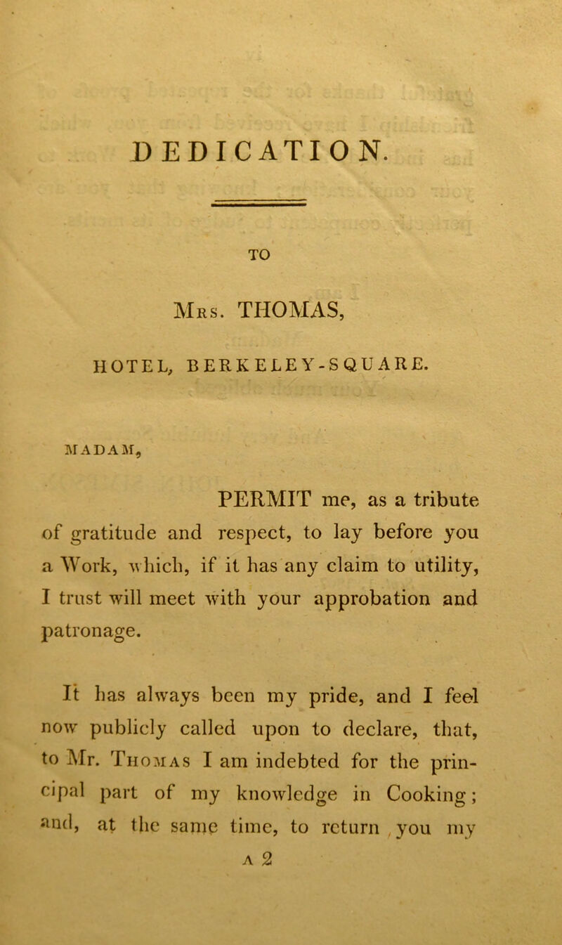 DEDICATION. TO Mrs. THOMAS, HOTEL, BERKELEY-SQUARE. ✓ MADAM, PERMIT me, as a tribute of gratitude and respect, to lay before you a Work, which, if it has any claim to utility, I trust will meet with your approbation and patronage. It has always been my pride, and I feel now publicly called upon to declare, that, to Mr. Thomas I am indebted for the prin- cipal part of my knowledge in Cooking; slQd, at the same time, to return you my