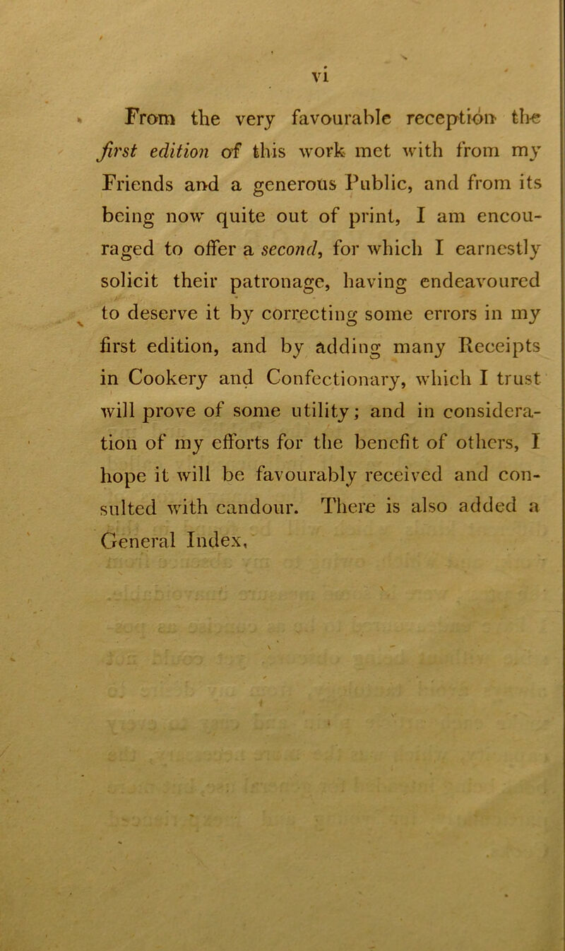 f From the very favourable reception the first edition of this work met with from my Friends and a generous Public, and from its being now quite out of print, I am encou- raged to offer a second, for which I earnestly solicit their patronage, having endeavoured to deserve it by correcting some errors in my first edition, and by adding many Receipts in Cookery and Confectionary, which I trust will prove of some utility; and in considera- tion of my efforts for the benefit of others, I hope it will be favourably received and con- sulted with candour. There is also added a General Index,
