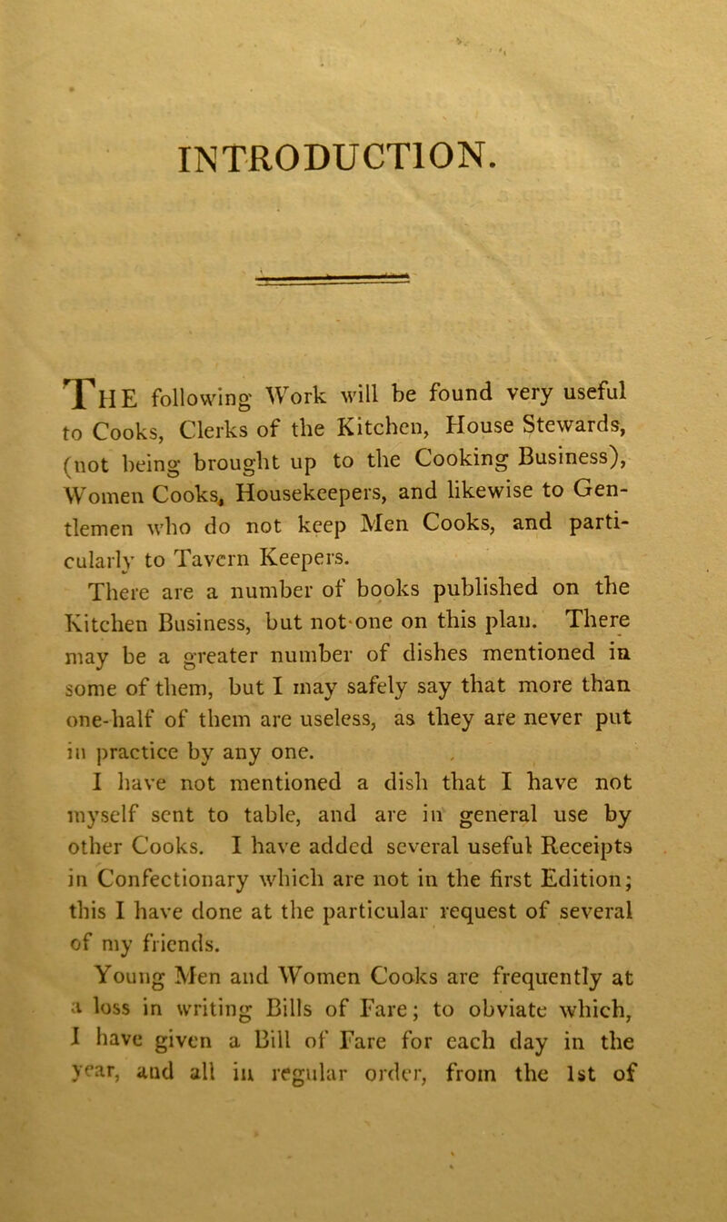 V.- INTRODUCTION. The following Work will be found very useful to Cooks, Clerks of the Kitchen, House Stewards, (not being brought up to the Cooking Business), Women Cooks, Housekeepers, and likewise to Gen- tlemen who do not keep Men Cooks, and parti- cularly to Tavern Keepers. There are a number of books published on the Kitchen Business, but not one on this plan. There may be a greater number of dishes mentioned in. some of them, but I may safely say that more than one-half of them are useless, as they are never put in practice by any one. I have not mentioned a dish that I have not myself sent to table, and are in general use by other Cooks. I have added several useful Receipts in Confectionary which are not in the first Edition; this I have done at the particular request of several of my friends. Young Men and Women Cooks are frequently at a loss in writing Bills of Fare; to obviate which, I have given a Bill of Fare for each day in the year, and all in regular order, from the 1st of