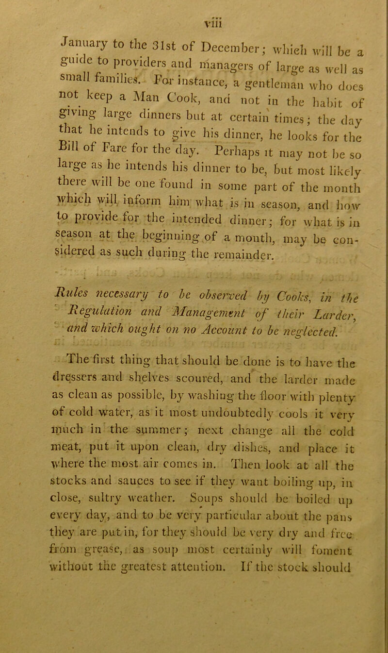 Vlll January to the 31st of December; which will be a gmc e to providers and managers of large as well as small families. For instance, a gentleman who does not keep a Man Cook, and not in the habit of giving large dinners but at certain times; the day that he intends to give his dinner, he looks for the Bill of Fare for the day. Perhaps it may not be so large as lie intends his dinner to be, but most likely there will be one found in some part of the month which will inform him what is in season, and how to provide for the intended dinner; for what is in season at the beginning,of a month, may be con- Sideied as such during the remainder. Rules necessary to be observed by Cooks, in the Regulation and Management of their Larder, and zvfiich ought on no Account to be neglected. The first thing that should be done is to have the dressers and shelves scoured, and the larder made as clean as possible, by washing the floor with plenty of cold water, as it most undoubtedly cools it very much in the summer; next change all the cold meat, put it upon clean, dry dishes, and place it where the most air comes in. Then look at all the stocks and sauces to see if they want boiling up, in close, sultry weather. Soups should be boiled up every day, and to be very particular about the pans they are put in, for they should be very dry and free from grease, as soup most certainly will foment without the greatest attention. If the stock should