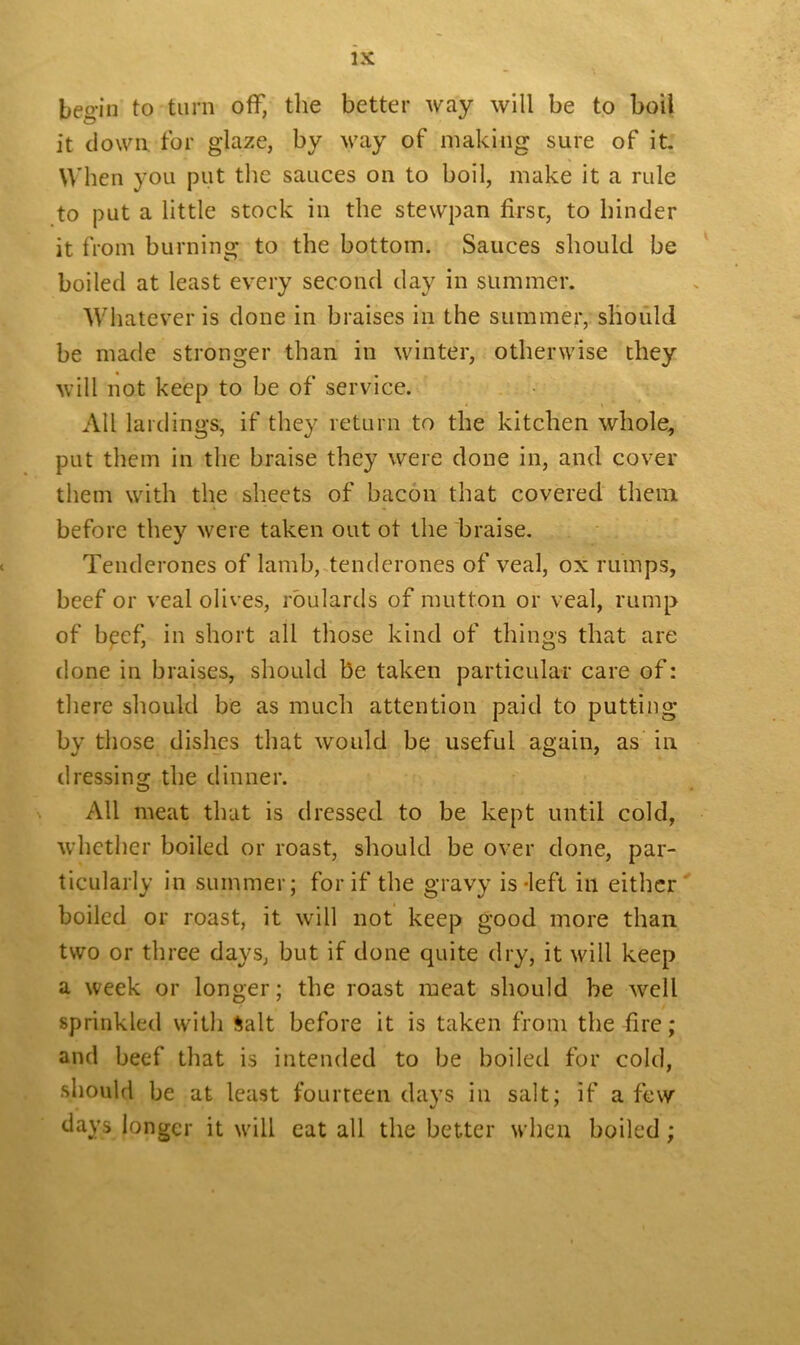 begin to turn off, the better way will be to boil it down for glaze, by way of making sure of it. When you put the sauces on to boil, make it a rule to put a little stock in the stewpan first, to hinder it from burning to the bottom. Sauces should be boiled at least every second day in summer. Whatever is done in braises in the summer, should be made stronger than in winter, otherwise they will not keep to be of service. All lardings, if they return to the kitchen whole, put them in the braise they were done in, and cover them with the sheets of bacon that covered them before they were taken out ot the braise. Tenderones of lamb, tenderones of veal, ox rumps, beef or veal olives, roulards of mutton or veal, rump of bpcf, in short all those kind of things that are done in braises, should be taken particular care of: there should be as much attention paid to putting by those dishes that would be useful again, as in dressing the dinner. All meat that is dressed to be kept until cold, whether boiled or roast, should be over done, par- ticularly in summer; for if the gravy is-left in either boiled or roast, it will not keep good more than two or three days, but if done quite dry, it will keep a week or longer; the roast meat should be wrell sprinkled with Salt before it is taken from the fire; and beef that is intended to be boiled for cold, should be at least fourteen days in salt; if a few days longer it will cat all the better when boiled;