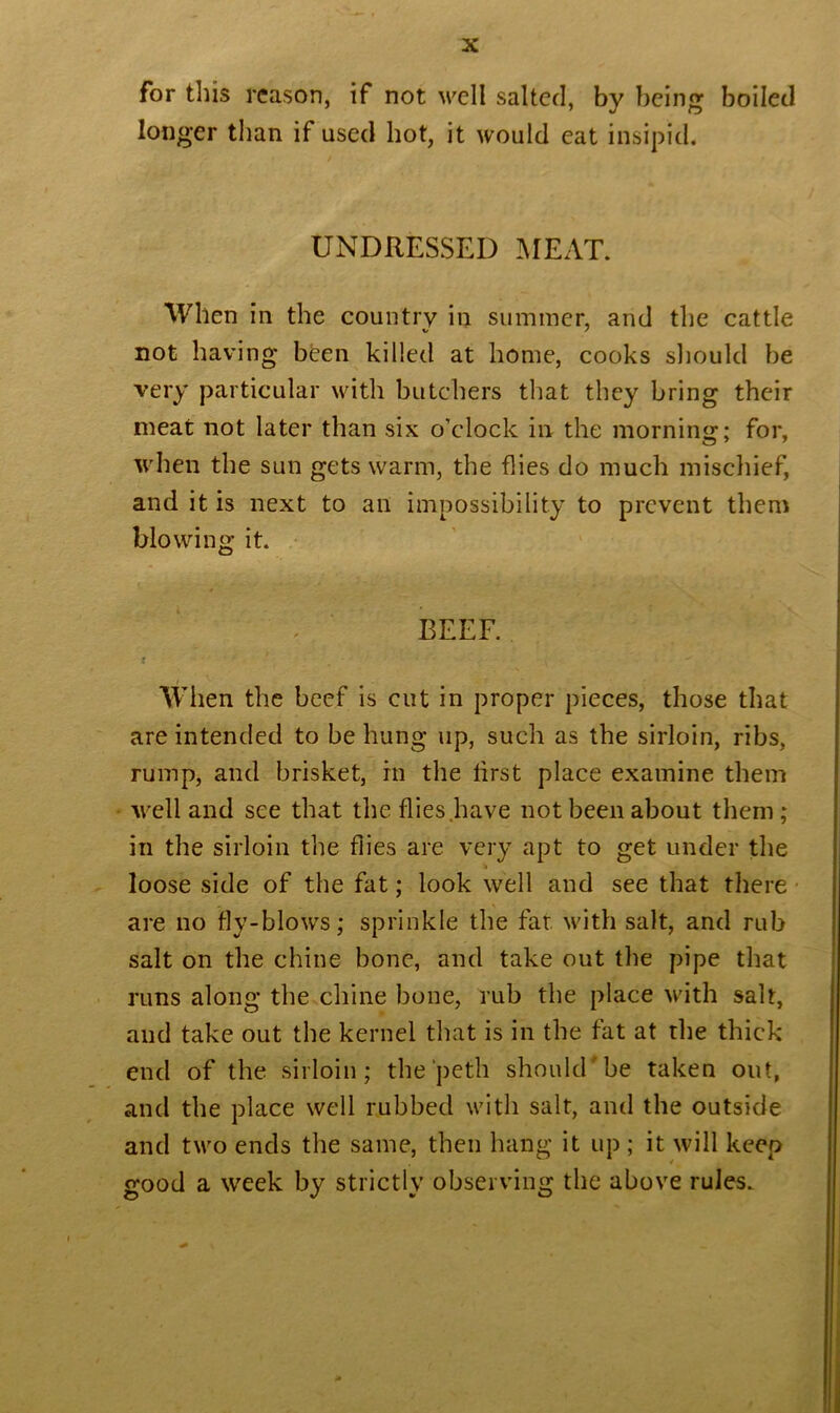 for tins reason, if not well salted, by being boiled longer than if used hot, it would eat insipid. UNDRESSED MEAT. When in the country in summer, and the cattle not having been killed at home, cooks should be very particular with butchers that they bring their meat not later than six o’clock in the morning; for, when the sun gets warm, the flies do much mischief, and it is next to an impossibility to prevent them blowing it. BEEF. When the beef is cut in proper pieces, those that are intended to be hung up, such as the sirloin, ribs, rump, and brisket, in the first place examine them well and see that the flies have not been about them; in the sirloin the flies are very apt to get under the loose side of the fat; look well and see that there are no fly-blows; sprinkle the fat. with salt, and rub salt on the chine bone, and take out the pipe that runs along the chine bone, rub the place with salt, and take out the kernel that is in the fat at the thick end of the sirloin; the peth should'be taken out, and the place well rubbed with salt, and the outside and two ends the same, then hang it up ; it will keep good a week by strictly observing the above rules.