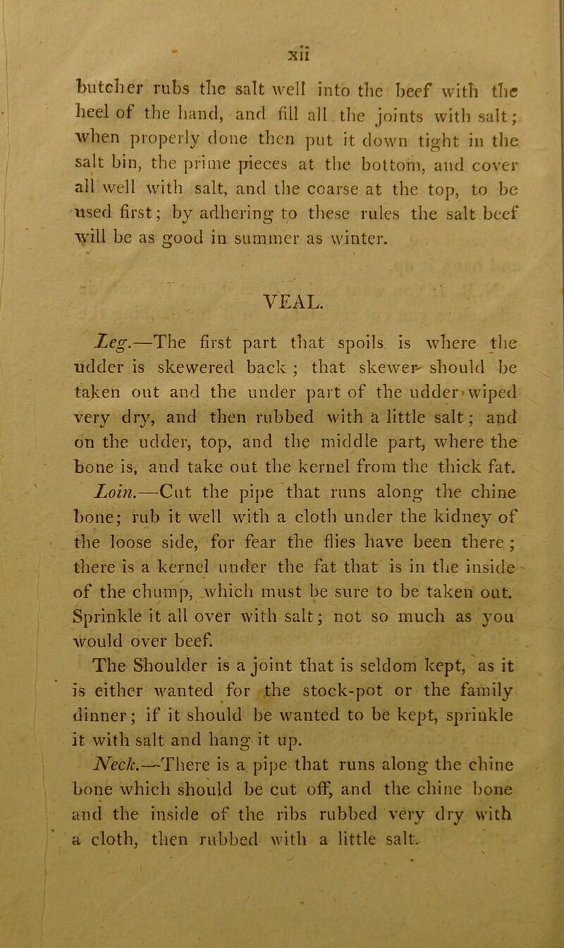 butcher rubs the salt well into the beef with the heel of the hand, and fill all the joints with salt; when properly done then put it down tight in the salt bin, the prime pieces at the bottom, and cover all well with salt, and the coarse at the top, to be used first; by adhering to these rules the salt beef \vill be as good in summer as winter. VEAL. Leg.—The first part that spoils is where the udder is skewered back ; that skewer- should be taken out and the under part of the udder-wiped very dry, and then rubbed with a little salt; and on the udder, top, and the middle part, where the bone is, and take out the kernel from the thick fat. Loin.—Cut the pipe that runs along the chine bone; rub it well with a cloth under the kidney of the loose side, for fear the flies have been there ; there is a kernel under the fat that is in the inside of the chump, which must be sure to be taken out. Sprinkle it all over with salt; not so much as you would over beef. The Shoulder is a joint that is seldom kept, as it is either wanted for the stock-pot or the family dinner; if it should be wanted to be kept, sprinkle it with salt and hang it up. Neck.—There is a pipe that runs along the chine bone which should be cut off, and the chine bone and the inside of the ribs rubbed very dry with a cloth, then rubbed with a little salt.