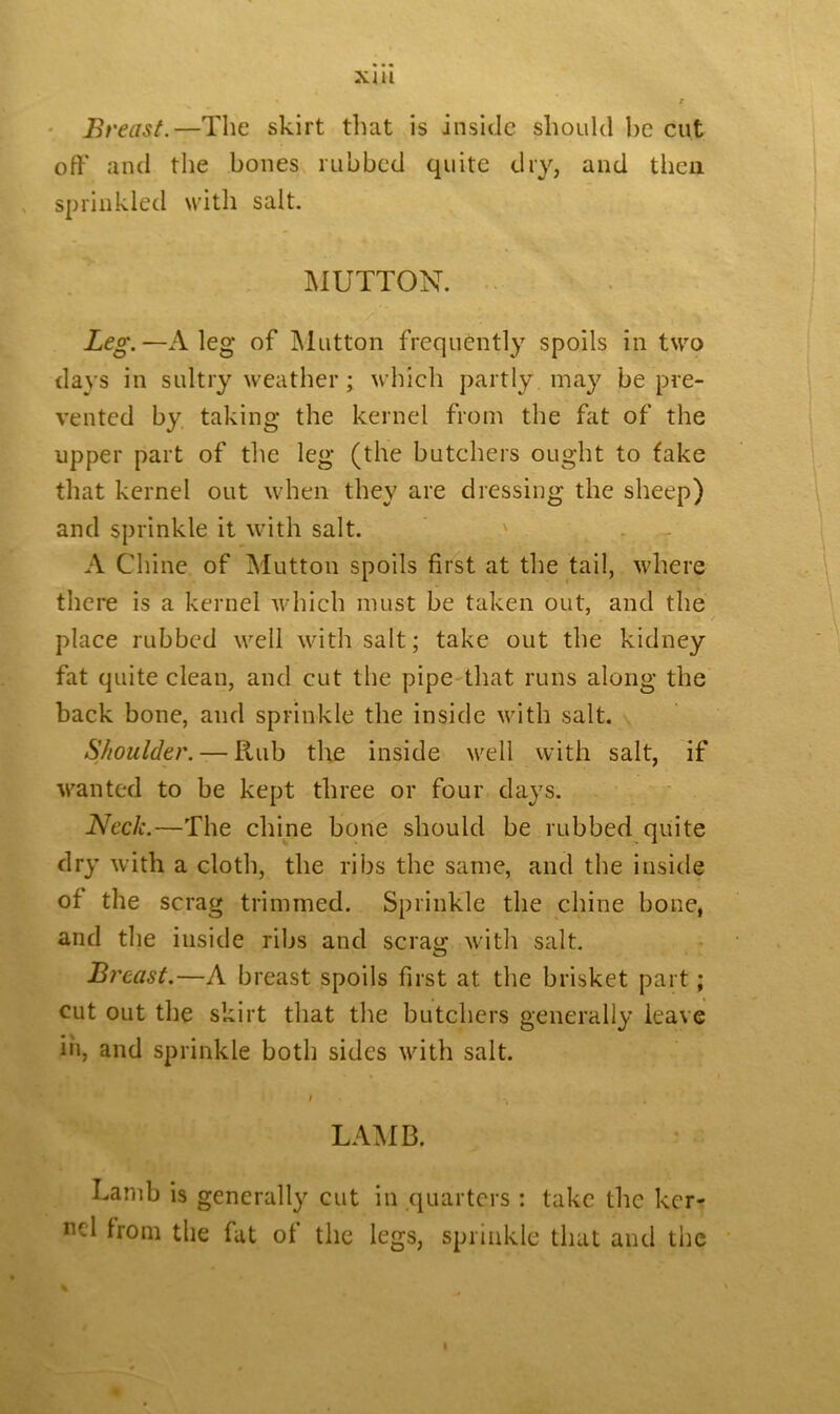 Breast.—The skirt that is inside should ho cut oft' and the bones rubbed quite dry, and then sprinkled with salt. MUTTON. Leg.—A leg of Mutton frequently spoils in two days in sultry weather; which partly may be pre- vented by taking the kernel from the fat of the upper part of the leg (the butchers ought to take that kernel out when they are dressing the sheep) and sprinkle it with salt. ' A Chine of Mutton spoils first at the tail, where there is a kernel which must be taken out, and the place rubbed well with salt; take out the kidney fat quite clean, and cut the pipe that runs along the back bone, and sprinkle the inside with salt. Shoulder. — Rub the inside well with salt, if wanted to be kept three or four days. Neck.—The chine bone should be rubbed quite dry with a cloth, the ribs the same, and the inside of the scrag trimmed. Sprinkle the chine hone, and the inside ribs and scrag with salt. Breast.—A breast spoils first at the brisket part; cut out the skirt that the butchers generally leave in, and sprinkle both sides with salt. i LAMB. Lamb is generally cut in quarters : take the ker- nel from the fat of the legs, sprinkle that and the
