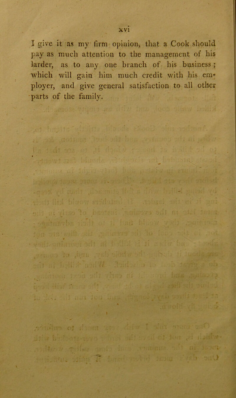 XVI I give it as my firm opinion, that a Cook should pay as much attention to the management of his larder, as to any one branch of his business ; which will gain him much credit with his em- ployer, and give general satisfaction to all other parts of the family. ■ i! lit Vi