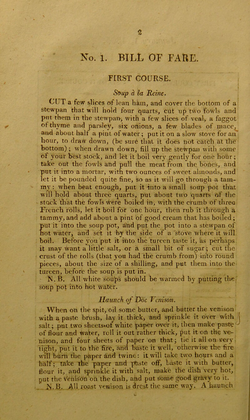 No. l. BILL OF FARE. FIRST COURSE. - • -* , ■ 3 L j j Soup a la Heine. C[JT a few slices of lean ham, and cover the bottom of a stewpan that will hold four quarts, cut up two fowls and put them in the stewpan, with a few slices of veal, a faggot of thyme and parsley, six onions, a few blades of mace, and about half a pint of water; put it on a slow stove for an' hour, to draw down, (be sure that it does not catch at the bottom); when drawn down, fill up the stewpan with some of your best stock, and let it boil very gently for one hour; take out the fowls and pull the meat from the bones, and put it into a mortar, with tw'o ounces of sweet almonds, and let it be pounded quite fine, bo as it will go through a tam- my: when beat enough, put it into a small soup pot that will hold about three quarts, put about two quarts of the stock that the fowls were boiled in, with the crumb of three French rolls, let it boil for one hour, then rub if through a tammy, and add about a pint of good cream that has boiled; put it into the soup pot, and put the pot into a stewpan of not water, and set it by the side of a stove where it will boil. Before you put it into the tureen taste it, as perhaps it may want a little salt, or a small bit of sugar; cut the crust of the rolls (that you had the crumb from) into round pieces, about the size of a shilling, and put them into the tureen, before the soup is put in. N.B. All white soups should be warmed by putting the soup pot into hot water. Haunch of Doc Venison. When on the spit, oil some butter, and butter the venison with a paste bfush, lay it thick, and sprinkle it over with 1 salt; put two sheetsmf white paper over it, then make paste of flour and wafer, roll it out rather thick, put it ort the Ve- nison, and four sheets of paper on that; tie it all on very tight, put it to the fife, and baste it well, otherwise the fire will bum the paper and twine: it will take two hours and a half; take the paper and paste off, baste it with butter, flour it, and sprinkle it with salt, make the dish very hot, put the venison on the dish, and put some good gravy to it. .N.B. All roast venison is drest the same way. A haunch