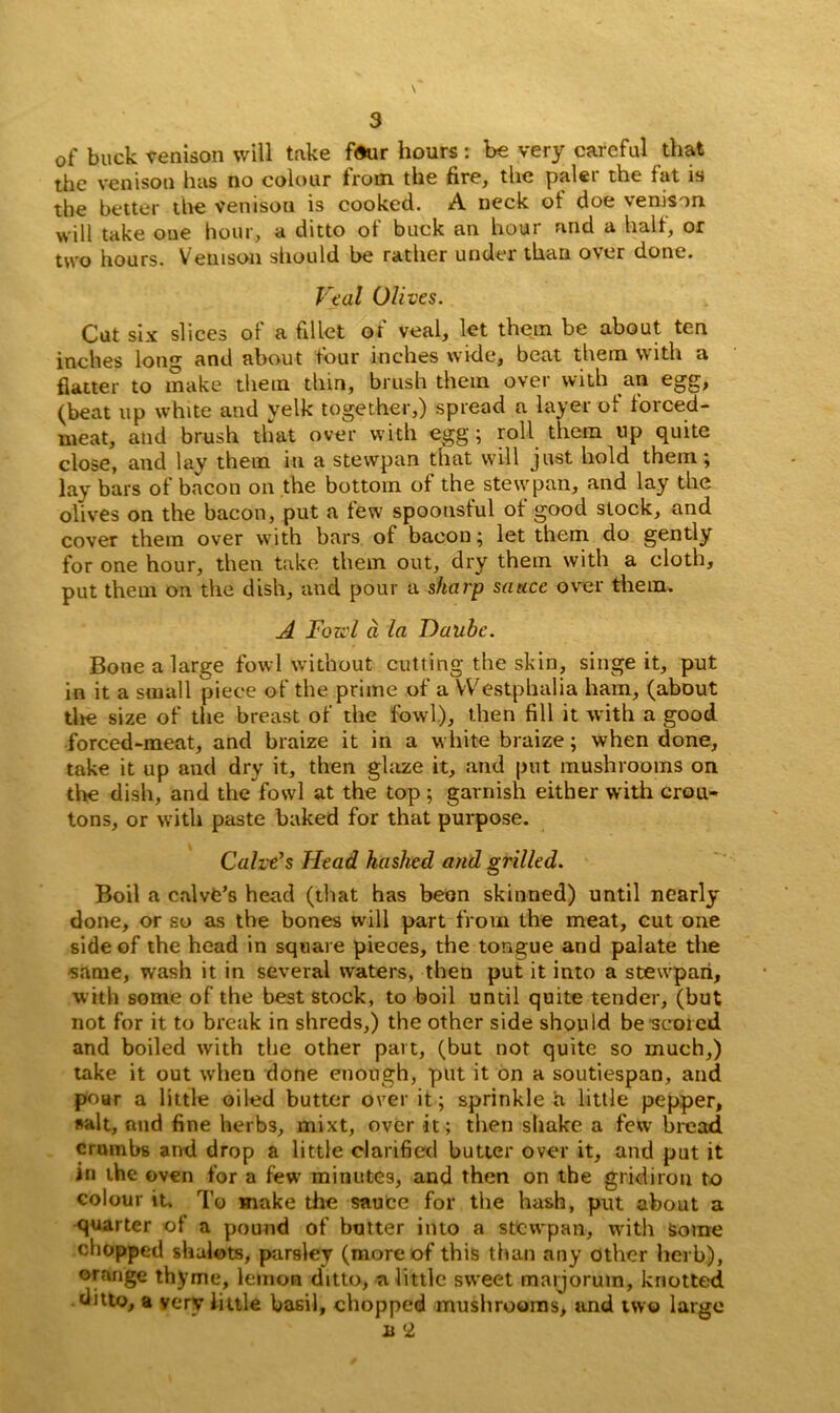 of buck venison will take four hours: be very careful that the venison has no colour from the fire, the paler the fat is the better the venison is cooked. A neck of doe venison will take one hour, a ditto of buck an hour and a halt, or two hours. Venison should be rather under than over done. Veal Olives. Cut six slices of a fillet of veal, let them be about ten inches Iona; and about four inches wide, beat them with a flatter to make them thm, brush them over with an egg, (beat up white and yelk together,) spread a layer of forced- meat, and brush that over with egg; roll them up quite close, and lay them in a stevvpan that will just hold them; lay bars of bacon on the bottom of the stevvpan, and lay the olives on the bacon, put a few spoonsful of good stock, and cover them over with bars of bacon; let them do gently for one hour, then take them out, dry them with a cloth, put them on the dish, and pour a sharp sauce over them. A Fozv l d la Daubc. Bone a large fowl without cutting the skin, singe it, put in it a small piece of the prime of a Westphalia ham, (about the size of the breast of the fowl), then fill it with a good forced-meat, and braize it in a white braize; when done, take it up and dry it, then glaze it, and put mushrooms on the dish, and the fowl at the top ; garnish either with crou- tons, or with paste baked for that purpose. Calve's Head hashed and grilled. Boil a calvfc’s head (that has beon skinned) until nearly done, or so as the bones will part from the meat, cut one side of the head in square pieces, the tongue and palate the •same, wash it in several waters, then put it into a stevvpari, with some of the best stock, to boil until quite tender, (but not for it to break in shreds,) the other side should be scored and boiled with the other part, (but not quite so much,) take it out when done enough, put it on a soutiespan, and poar a little oiled butter over it; sprinkle a little pepper, salt, and fine herbs, mixt, over it; then shake a few bread crumbs and drop a little clarified butter over it, and put it in the oven for a few minutes, and then on the gridiron to colour it. To make the saute for the hash, put about a quarter of a pound of butter into a stewpan, with some chopped shalots, parsley (more of this than any other herb), orange thyme, lemon ditto, a little sweet maijorum, knotted ditto, a very little basil, chopped mushrooms, and two large u 2